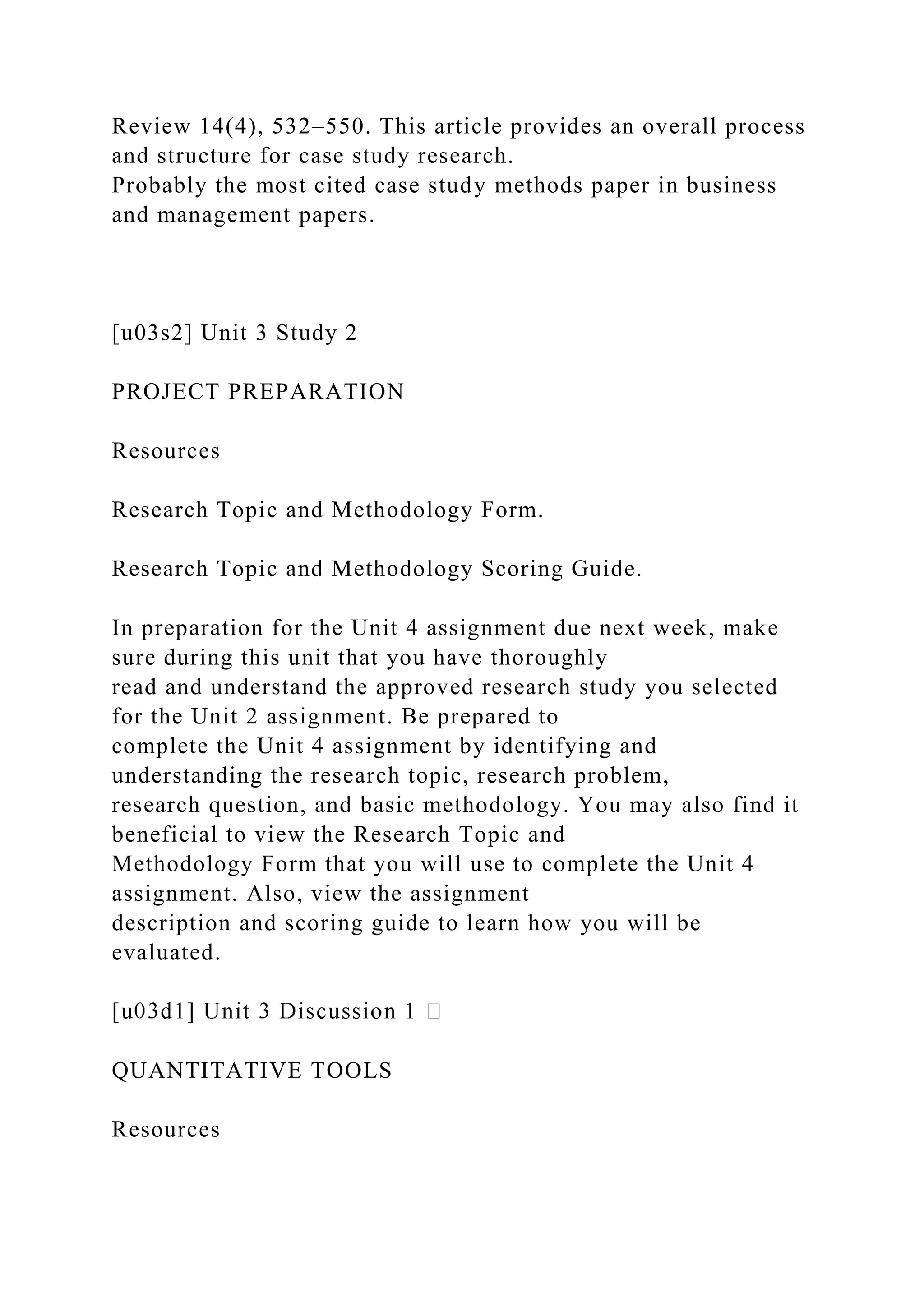 Review 14(4), 532–550. This article provides an overall process
and structure for case study research.
Probably the most cited case study methods paper in business
and management papers.
[u03s2] Unit 3 Study 2
PROJECT PREPARATION
Resources
Research Topic and Methodology Form.
Research Topic and Methodology Scoring Guide.
In preparation for the Unit 4 assignment due next week, make
sure during this unit that you have thoroughly
read and understand the approved research study you selected
for the Unit 2 assignment. Be prepared to
complete the Unit 4 assignment by identifying and
understanding the research topic, research problem,
research question, and basic methodology. You may also find it
beneficial to view the Research Topic and
Methodology Form that you will use to complete the Unit 4
assignment. Also, view the assignment
description and scoring guide to learn how you will be
evaluated.
QUANTITATIVE TOOLS
Resources
 