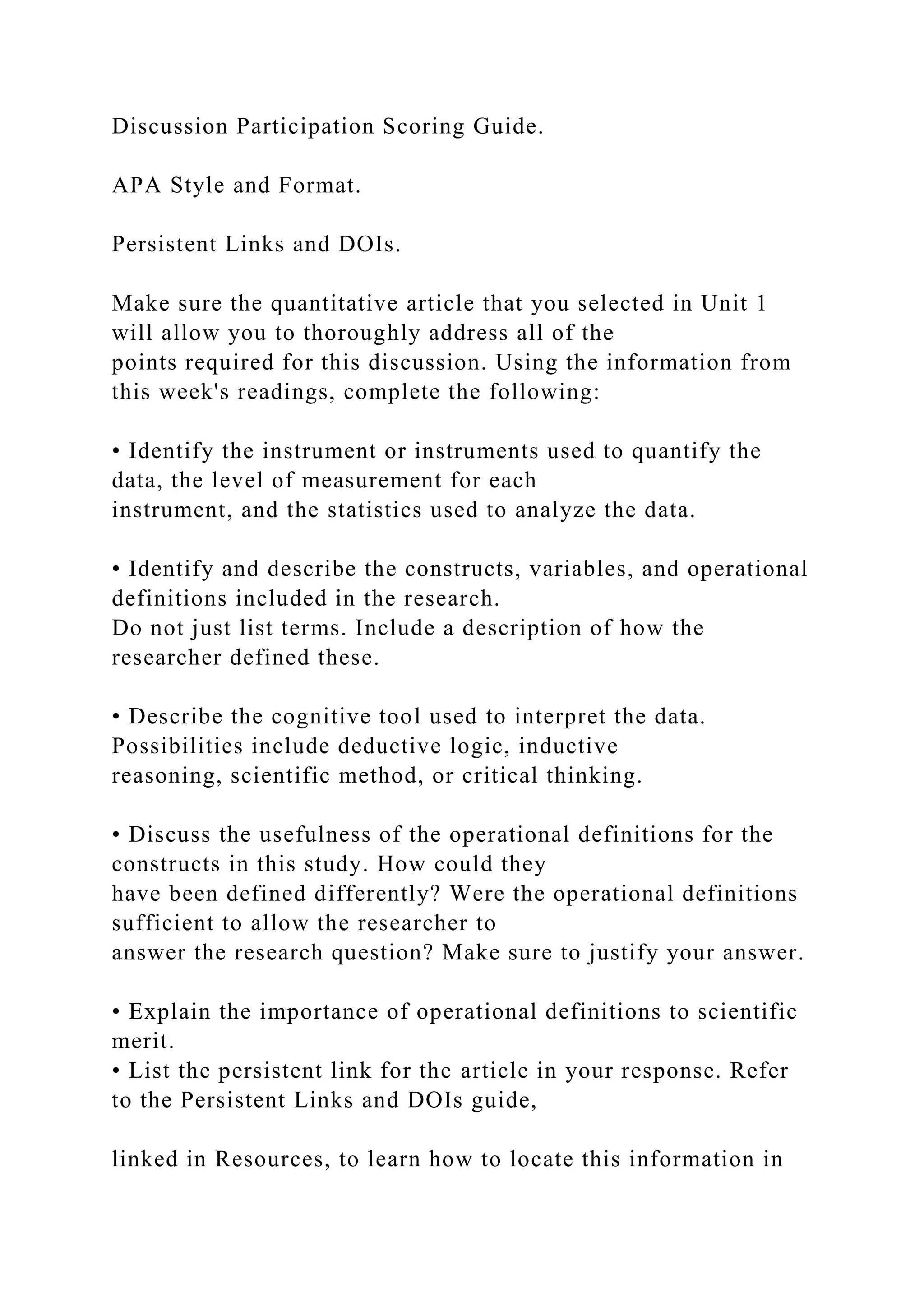 Discussion Participation Scoring Guide.
APA Style and Format.
Persistent Links and DOIs.
Make sure the quantitative article that you selected in Unit 1
will allow you to thoroughly address all of the
points required for this discussion. Using the information from
this week's readings, complete the following:
• Identify the instrument or instruments used to quantify the
data, the level of measurement for each
instrument, and the statistics used to analyze the data.
• Identify and describe the constructs, variables, and operational
definitions included in the research.
Do not just list terms. Include a description of how the
researcher defined these.
• Describe the cognitive tool used to interpret the data.
Possibilities include deductive logic, inductive
reasoning, scientific method, or critical thinking.
• Discuss the usefulness of the operational definitions for the
constructs in this study. How could they
have been defined differently? Were the operational definitions
sufficient to allow the researcher to
answer the research question? Make sure to justify your answer.
• Explain the importance of operational definitions to scientific
merit.
• List the persistent link for the article in your response. Refer
to the Persistent Links and DOIs guide,
linked in Resources, to learn how to locate this information in
 