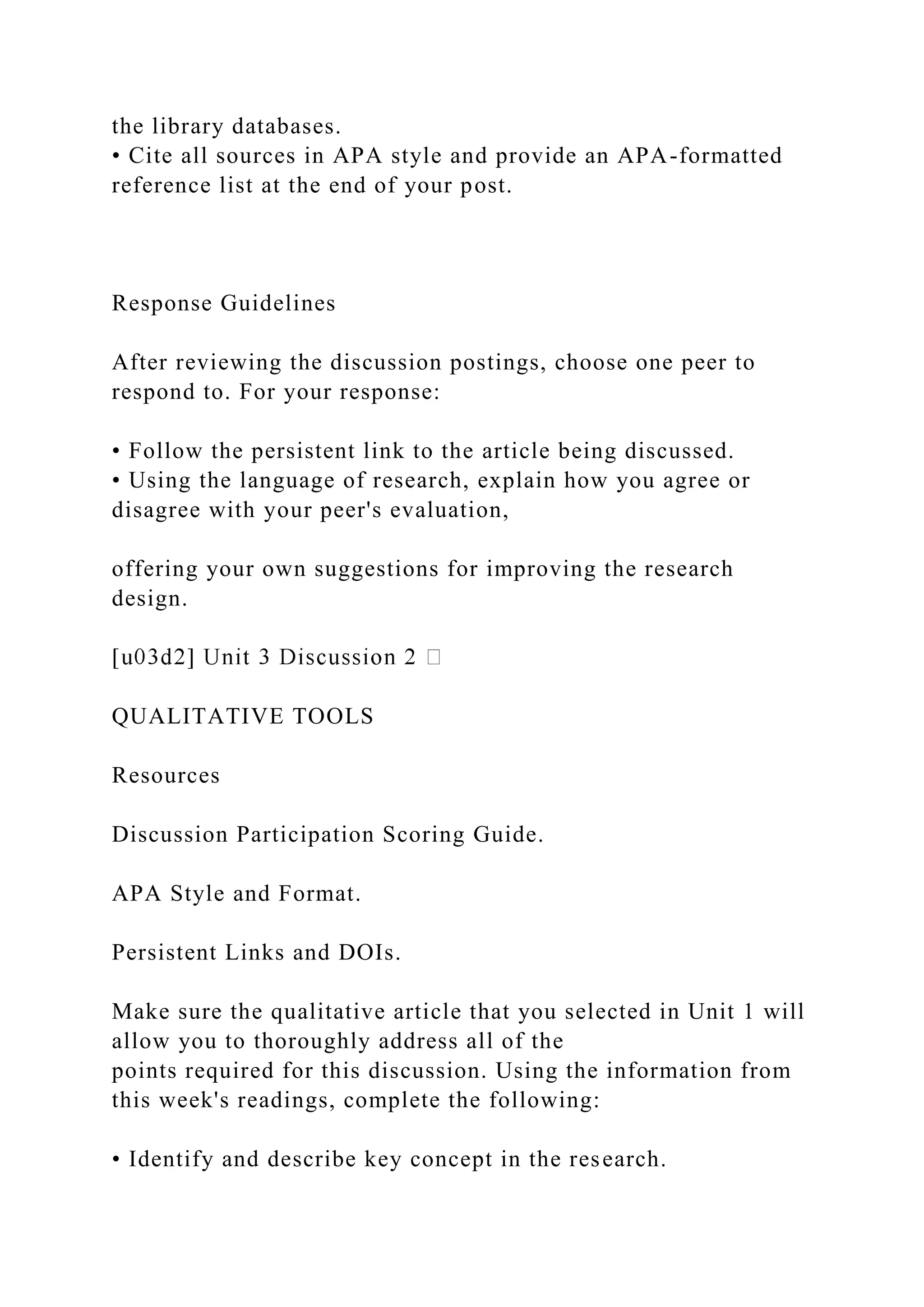 the library databases.
• Cite all sources in APA style and provide an APA-formatted
reference list at the end of your post.
Response Guidelines
After reviewing the discussion postings, choose one peer to
respond to. For your response:
• Follow the persistent link to the article being discussed.
• Using the language of research, explain how you agree or
disagree with your peer's evaluation,
offering your own suggestions for improving the research
design.
QUALITATIVE TOOLS
Resources
Discussion Participation Scoring Guide.
APA Style and Format.
Persistent Links and DOIs.
Make sure the qualitative article that you selected in Unit 1 will
allow you to thoroughly address all of the
points required for this discussion. Using the information from
this week's readings, complete the following:
• Identify and describe key concept in the research.
 