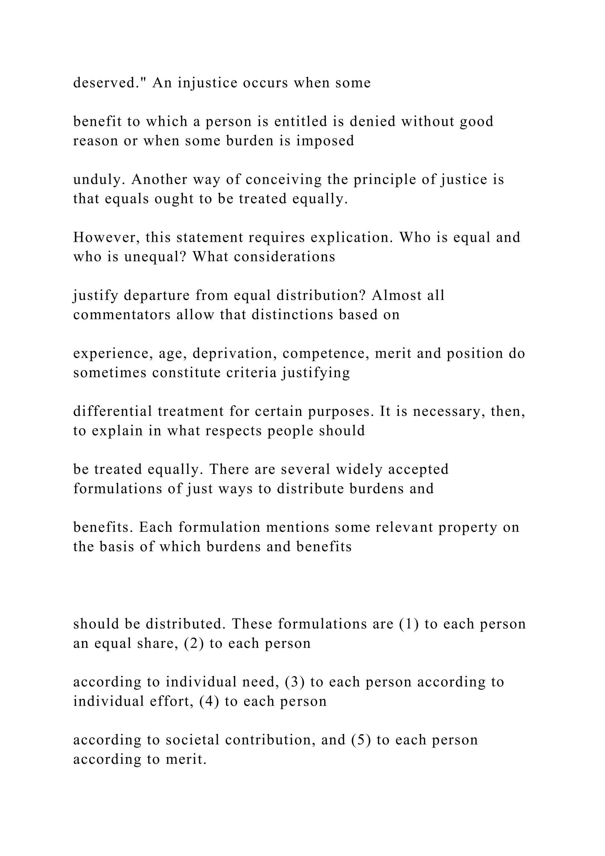 deserved." An injustice occurs when some
benefit to which a person is entitled is denied without good
reason or when some burden is imposed
unduly. Another way of conceiving the principle of justice is
that equals ought to be treated equally.
However, this statement requires explication. Who is equal and
who is unequal? What considerations
justify departure from equal distribution? Almost all
commentators allow that distinctions based on
experience, age, deprivation, competence, merit and position do
sometimes constitute criteria justifying
differential treatment for certain purposes. It is necessary, then,
to explain in what respects people should
be treated equally. There are several widely accepted
formulations of just ways to distribute burdens and
benefits. Each formulation mentions some relevant property on
the basis of which burdens and benefits
should be distributed. These formulations are (1) to each person
an equal share, (2) to each person
according to individual need, (3) to each person according to
individual effort, (4) to each person
according to societal contribution, and (5) to each person
according to merit.
 