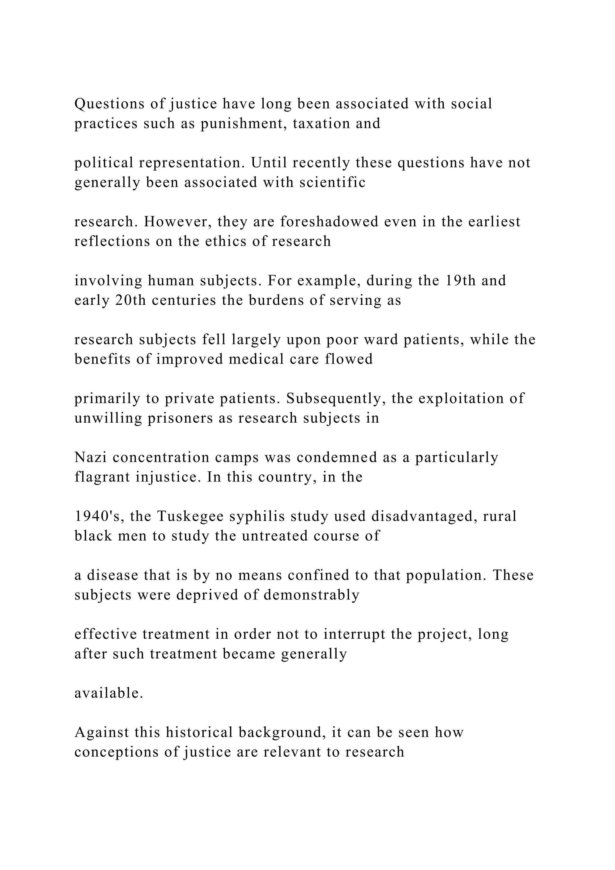 Questions of justice have long been associated with social
practices such as punishment, taxation and
political representation. Until recently these questions have not
generally been associated with scientific
research. However, they are foreshadowed even in the earliest
reflections on the ethics of research
involving human subjects. For example, during the 19th and
early 20th centuries the burdens of serving as
research subjects fell largely upon poor ward patients, while the
benefits of improved medical care flowed
primarily to private patients. Subsequently, the exploitation of
unwilling prisoners as research subjects in
Nazi concentration camps was condemned as a particularly
flagrant injustice. In this country, in the
1940's, the Tuskegee syphilis study used disadvantaged, rural
black men to study the untreated course of
a disease that is by no means confined to that population. These
subjects were deprived of demonstrably
effective treatment in order not to interrupt the project, long
after such treatment became generally
available.
Against this historical background, it can be seen how
conceptions of justice are relevant to research
 