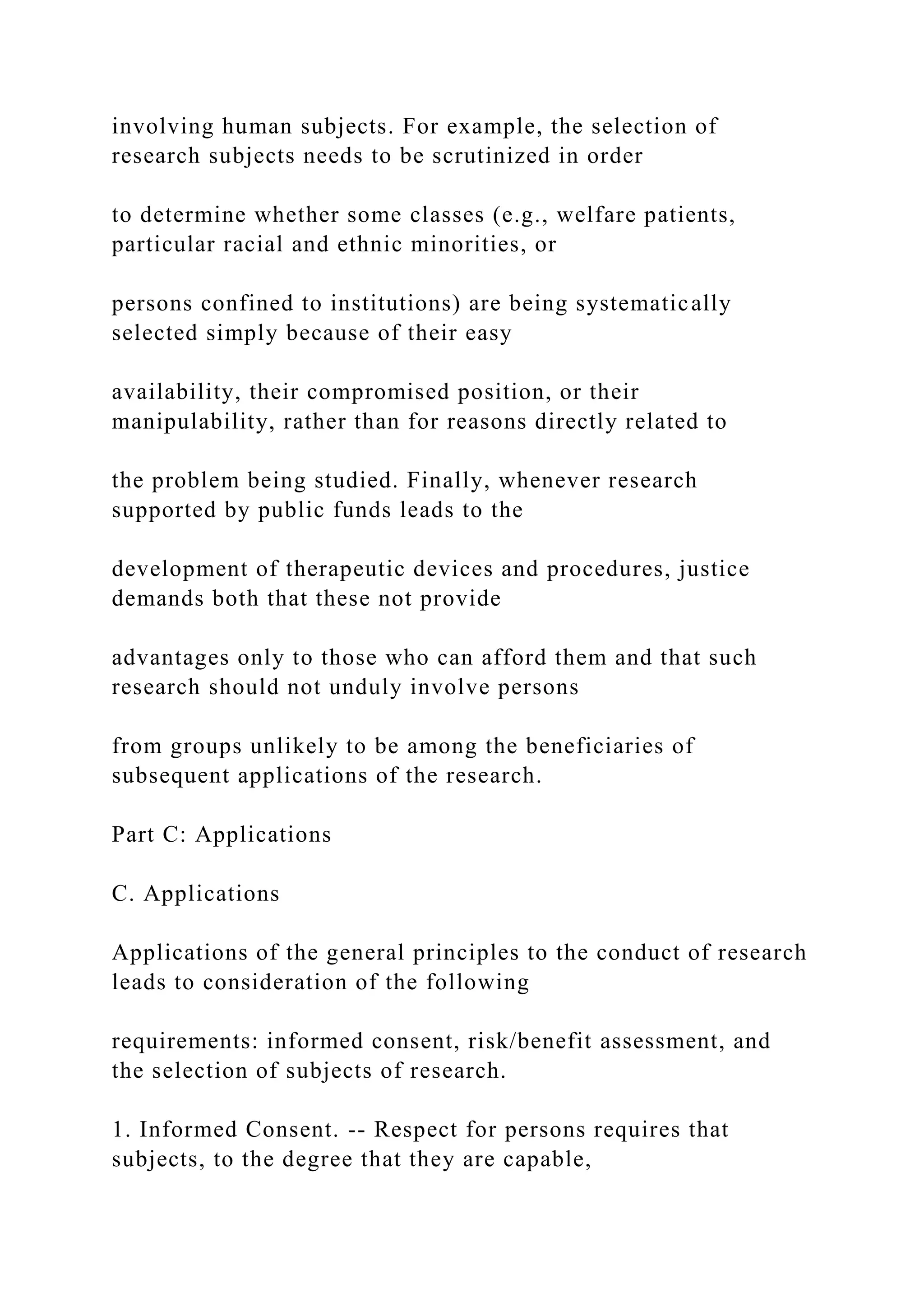 involving human subjects. For example, the selection of
research subjects needs to be scrutinized in order
to determine whether some classes (e.g., welfare patients,
particular racial and ethnic minorities, or
persons confined to institutions) are being systematically
selected simply because of their easy
availability, their compromised position, or their
manipulability, rather than for reasons directly related to
the problem being studied. Finally, whenever research
supported by public funds leads to the
development of therapeutic devices and procedures, justice
demands both that these not provide
advantages only to those who can afford them and that such
research should not unduly involve persons
from groups unlikely to be among the beneficiaries of
subsequent applications of the research.
Part C: Applications
C. Applications
Applications of the general principles to the conduct of research
leads to consideration of the following
requirements: informed consent, risk/benefit assessment, and
the selection of subjects of research.
1. Informed Consent. -- Respect for persons requires that
subjects, to the degree that they are capable,
 