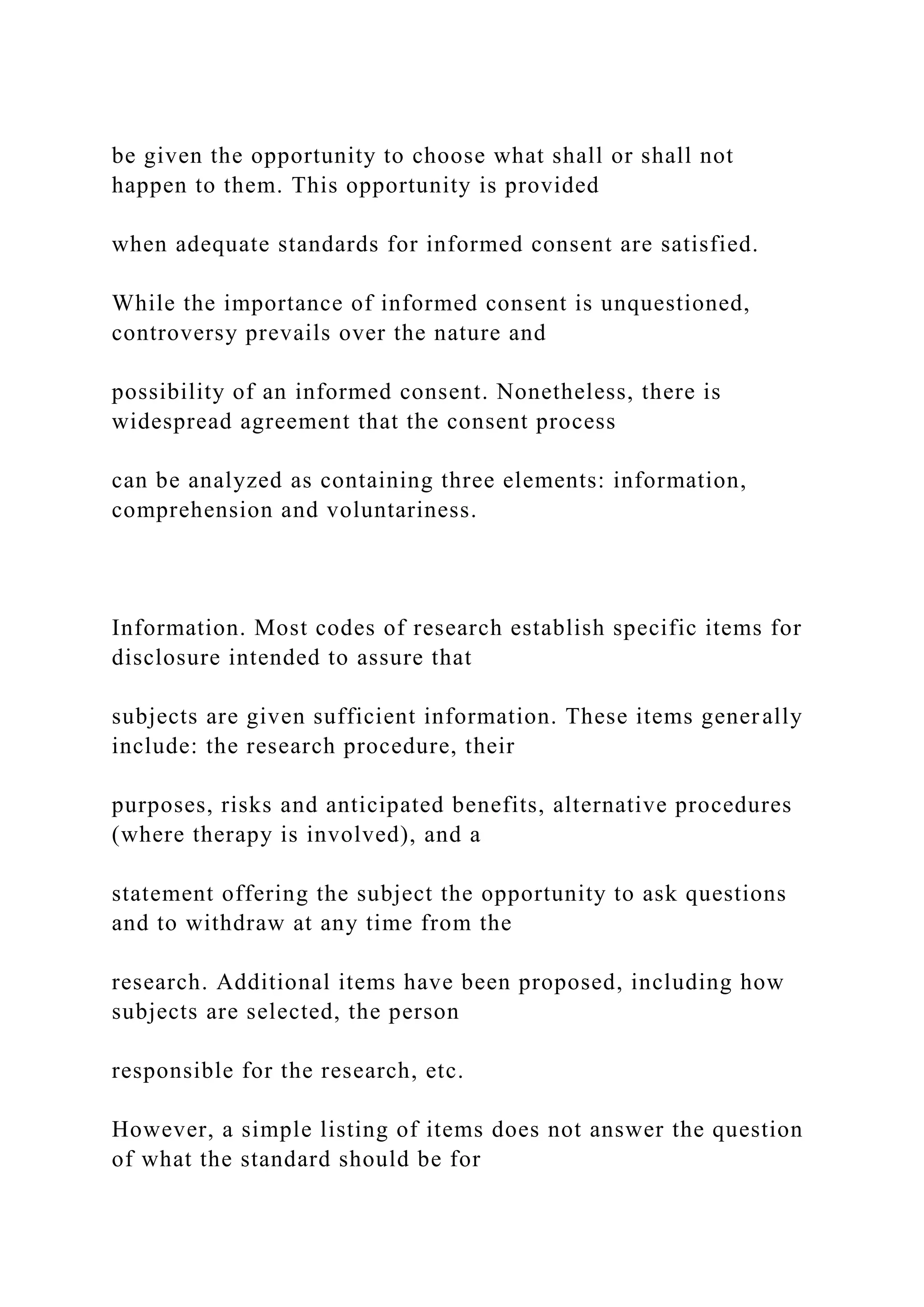 be given the opportunity to choose what shall or shall not
happen to them. This opportunity is provided
when adequate standards for informed consent are satisfied.
While the importance of informed consent is unquestioned,
controversy prevails over the nature and
possibility of an informed consent. Nonetheless, there is
widespread agreement that the consent process
can be analyzed as containing three elements: information,
comprehension and voluntariness.
Information. Most codes of research establish specific items for
disclosure intended to assure that
subjects are given sufficient information. These items generally
include: the research procedure, their
purposes, risks and anticipated benefits, alternative procedures
(where therapy is involved), and a
statement offering the subject the opportunity to ask questions
and to withdraw at any time from the
research. Additional items have been proposed, including how
subjects are selected, the person
responsible for the research, etc.
However, a simple listing of items does not answer the question
of what the standard should be for
 