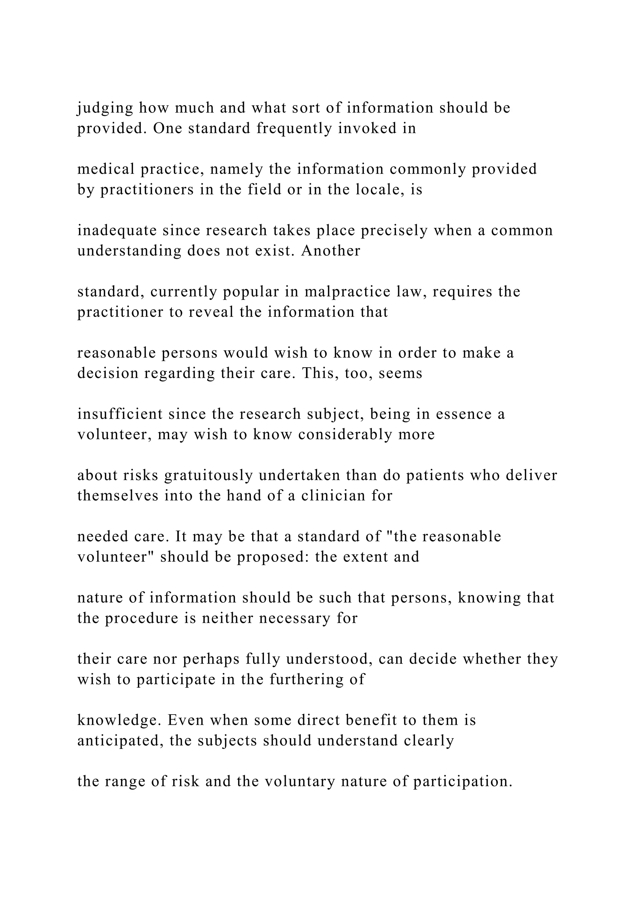 judging how much and what sort of information should be
provided. One standard frequently invoked in
medical practice, namely the information commonly provided
by practitioners in the field or in the locale, is
inadequate since research takes place precisely when a common
understanding does not exist. Another
standard, currently popular in malpractice law, requires the
practitioner to reveal the information that
reasonable persons would wish to know in order to make a
decision regarding their care. This, too, seems
insufficient since the research subject, being in essence a
volunteer, may wish to know considerably more
about risks gratuitously undertaken than do patients who deliver
themselves into the hand of a clinician for
needed care. It may be that a standard of "the reasonable
volunteer" should be proposed: the extent and
nature of information should be such that persons, knowing that
the procedure is neither necessary for
their care nor perhaps fully understood, can decide whether they
wish to participate in the furthering of
knowledge. Even when some direct benefit to them is
anticipated, the subjects should understand clearly
the range of risk and the voluntary nature of participation.
 