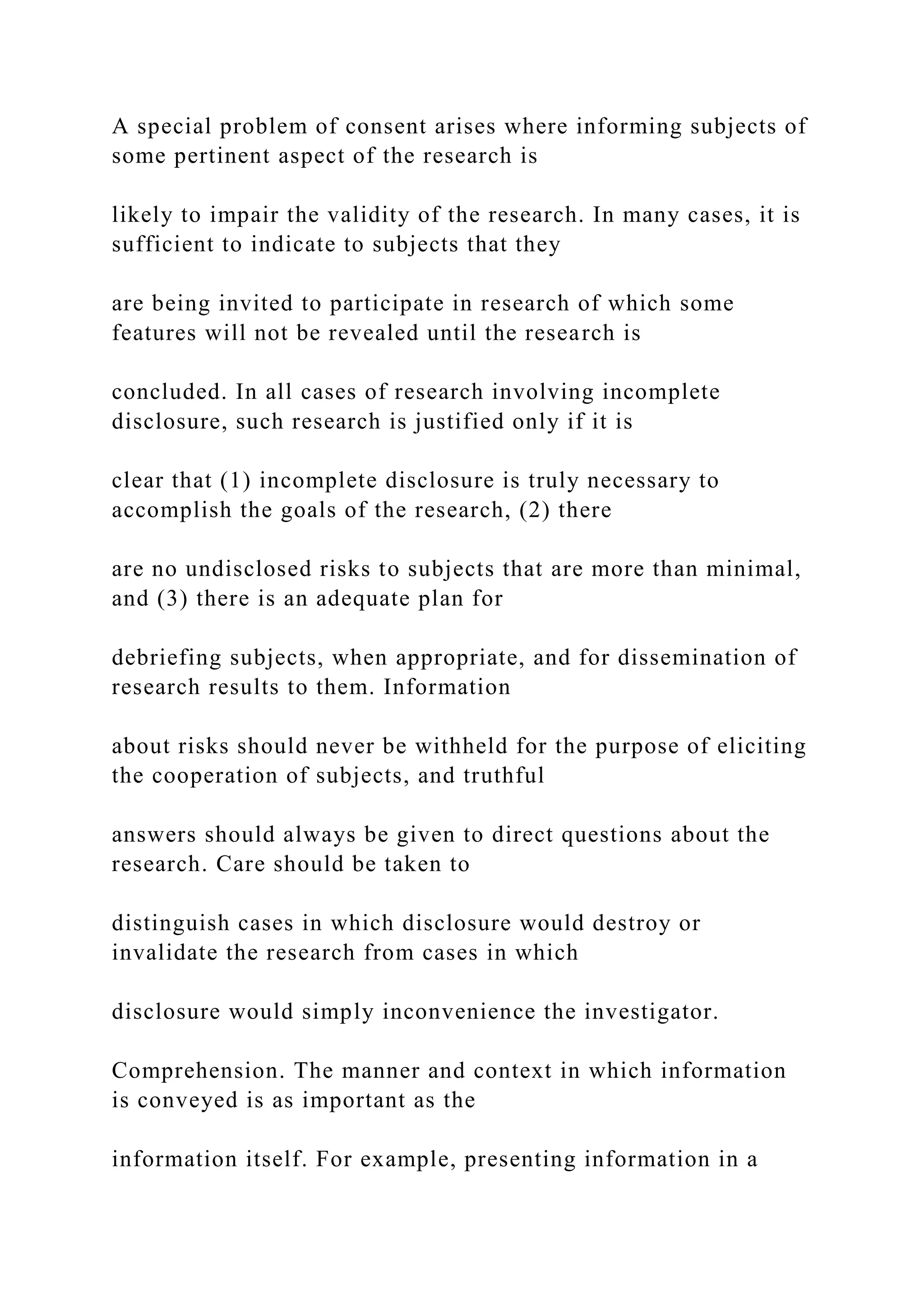 A special problem of consent arises where informing subjects of
some pertinent aspect of the research is
likely to impair the validity of the research. In many cases, it is
sufficient to indicate to subjects that they
are being invited to participate in research of which some
features will not be revealed until the research is
concluded. In all cases of research involving incomplete
disclosure, such research is justified only if it is
clear that (1) incomplete disclosure is truly necessary to
accomplish the goals of the research, (2) there
are no undisclosed risks to subjects that are more than minimal,
and (3) there is an adequate plan for
debriefing subjects, when appropriate, and for dissemination of
research results to them. Information
about risks should never be withheld for the purpose of eliciting
the cooperation of subjects, and truthful
answers should always be given to direct questions about the
research. Care should be taken to
distinguish cases in which disclosure would destroy or
invalidate the research from cases in which
disclosure would simply inconvenience the investigator.
Comprehension. The manner and context in which information
is conveyed is as important as the
information itself. For example, presenting information in a
 
