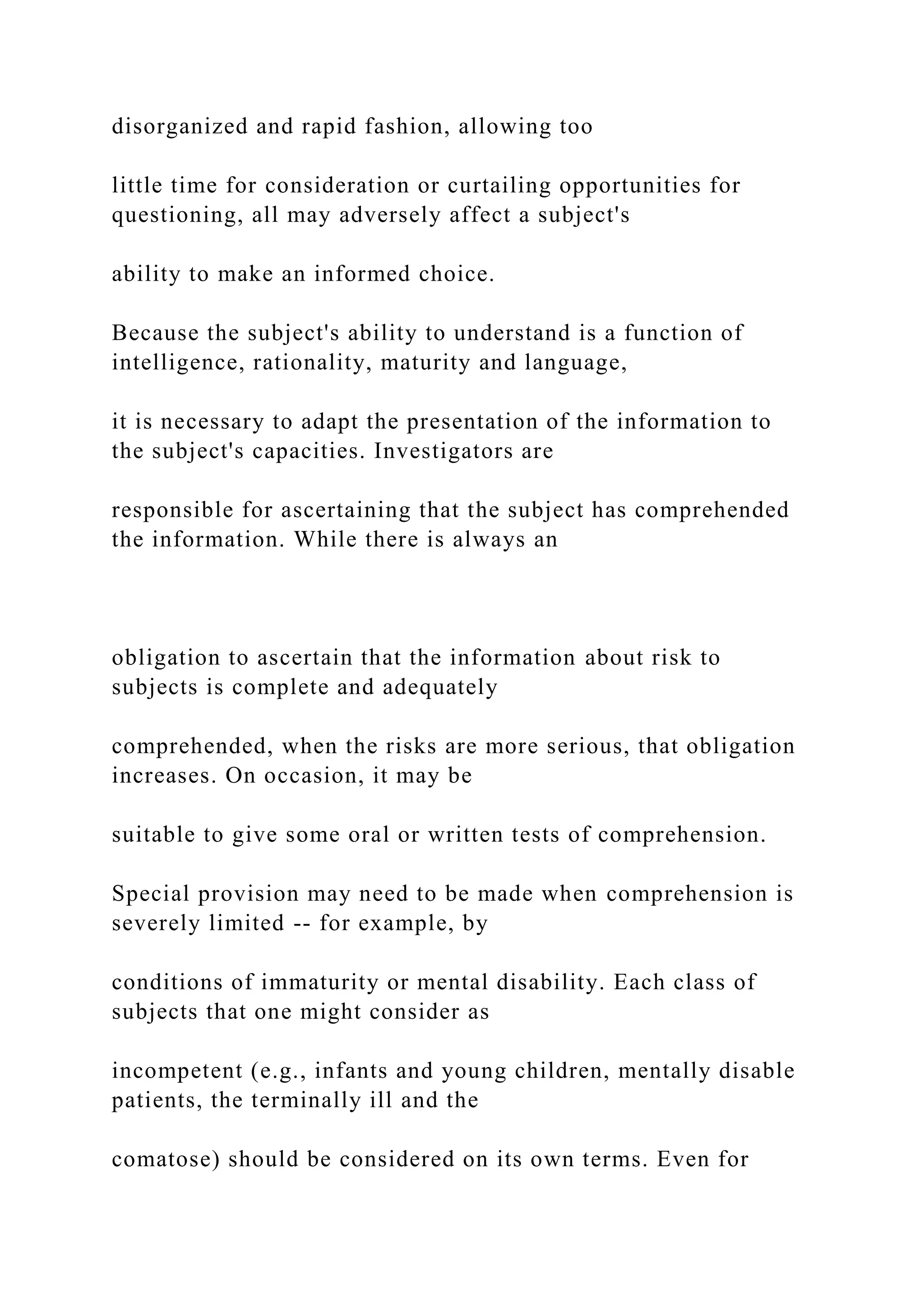 disorganized and rapid fashion, allowing too
little time for consideration or curtailing opportunities for
questioning, all may adversely affect a subject's
ability to make an informed choice.
Because the subject's ability to understand is a function of
intelligence, rationality, maturity and language,
it is necessary to adapt the presentation of the information to
the subject's capacities. Investigators are
responsible for ascertaining that the subject has comprehended
the information. While there is always an
obligation to ascertain that the information about risk to
subjects is complete and adequately
comprehended, when the risks are more serious, that obligation
increases. On occasion, it may be
suitable to give some oral or written tests of comprehension.
Special provision may need to be made when comprehension is
severely limited -- for example, by
conditions of immaturity or mental disability. Each class of
subjects that one might consider as
incompetent (e.g., infants and young children, mentally disable
patients, the terminally ill and the
comatose) should be considered on its own terms. Even for
 