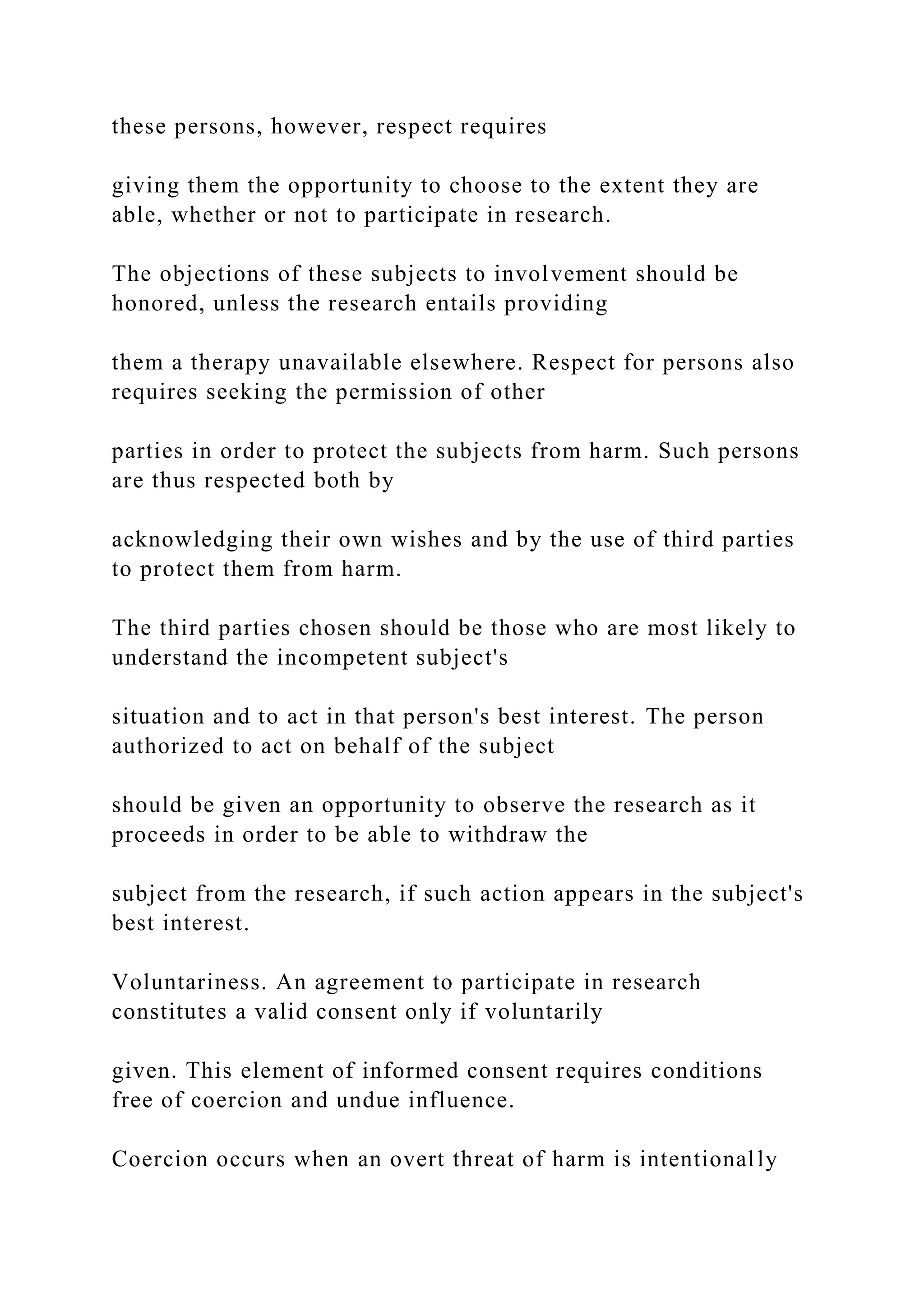 these persons, however, respect requires
giving them the opportunity to choose to the extent they are
able, whether or not to participate in research.
The objections of these subjects to involvement should be
honored, unless the research entails providing
them a therapy unavailable elsewhere. Respect for persons also
requires seeking the permission of other
parties in order to protect the subjects from harm. Such persons
are thus respected both by
acknowledging their own wishes and by the use of third parties
to protect them from harm.
The third parties chosen should be those who are most likely to
understand the incompetent subject's
situation and to act in that person's best interest. The person
authorized to act on behalf of the subject
should be given an opportunity to observe the research as it
proceeds in order to be able to withdraw the
subject from the research, if such action appears in the subject's
best interest.
Voluntariness. An agreement to participate in research
constitutes a valid consent only if voluntarily
given. This element of informed consent requires conditions
free of coercion and undue influence.
Coercion occurs when an overt threat of harm is intentionally
 