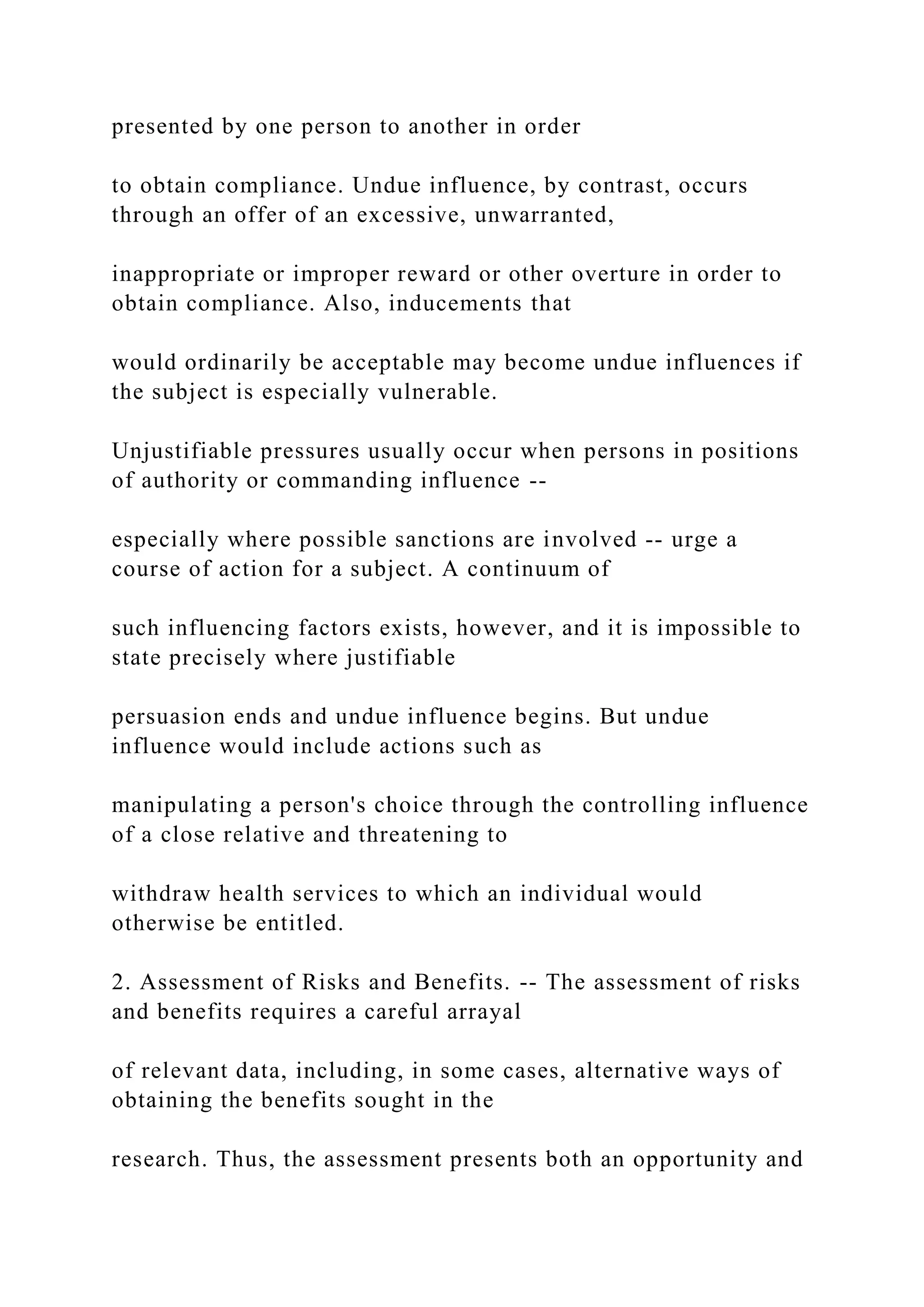 presented by one person to another in order
to obtain compliance. Undue influence, by contrast, occurs
through an offer of an excessive, unwarranted,
inappropriate or improper reward or other overture in order to
obtain compliance. Also, inducements that
would ordinarily be acceptable may become undue influences if
the subject is especially vulnerable.
Unjustifiable pressures usually occur when persons in positions
of authority or commanding influence --
especially where possible sanctions are involved -- urge a
course of action for a subject. A continuum of
such influencing factors exists, however, and it is impossible to
state precisely where justifiable
persuasion ends and undue influence begins. But undue
influence would include actions such as
manipulating a person's choice through the controlling influence
of a close relative and threatening to
withdraw health services to which an individual would
otherwise be entitled.
2. Assessment of Risks and Benefits. -- The assessment of risks
and benefits requires a careful arrayal
of relevant data, including, in some cases, alternative ways of
obtaining the benefits sought in the
research. Thus, the assessment presents both an opportunity and
 