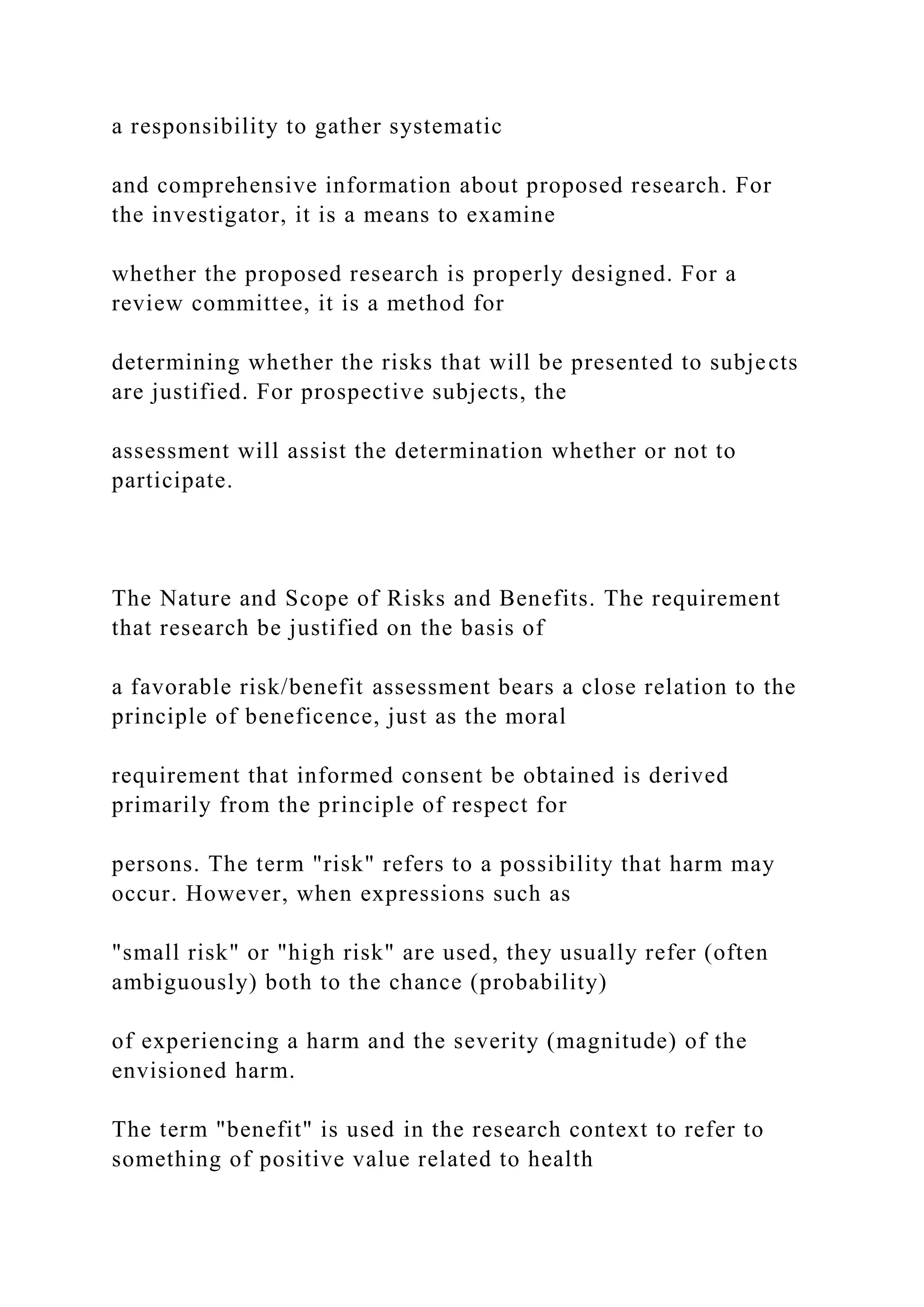 a responsibility to gather systematic
and comprehensive information about proposed research. For
the investigator, it is a means to examine
whether the proposed research is properly designed. For a
review committee, it is a method for
determining whether the risks that will be presented to subjects
are justified. For prospective subjects, the
assessment will assist the determination whether or not to
participate.
The Nature and Scope of Risks and Benefits. The requirement
that research be justified on the basis of
a favorable risk/benefit assessment bears a close relation to the
principle of beneficence, just as the moral
requirement that informed consent be obtained is derived
primarily from the principle of respect for
persons. The term "risk" refers to a possibility that harm may
occur. However, when expressions such as
"small risk" or "high risk" are used, they usually refer (often
ambiguously) both to the chance (probability)
of experiencing a harm and the severity (magnitude) of the
envisioned harm.
The term "benefit" is used in the research context to refer to
something of positive value related to health
 