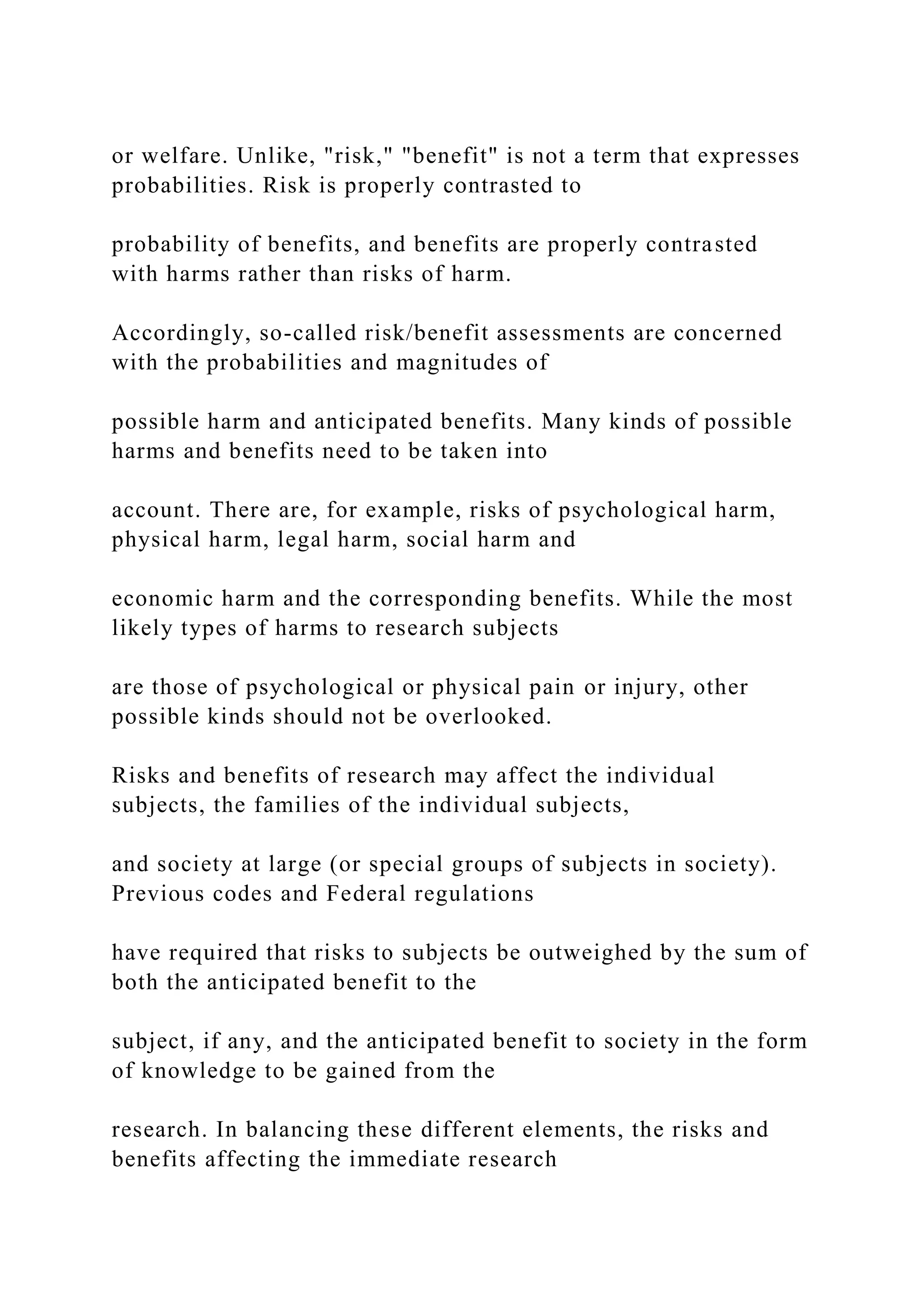 or welfare. Unlike, "risk," "benefit" is not a term that expresses
probabilities. Risk is properly contrasted to
probability of benefits, and benefits are properly contrasted
with harms rather than risks of harm.
Accordingly, so-called risk/benefit assessments are concerned
with the probabilities and magnitudes of
possible harm and anticipated benefits. Many kinds of possible
harms and benefits need to be taken into
account. There are, for example, risks of psychological harm,
physical harm, legal harm, social harm and
economic harm and the corresponding benefits. While the most
likely types of harms to research subjects
are those of psychological or physical pain or injury, other
possible kinds should not be overlooked.
Risks and benefits of research may affect the individual
subjects, the families of the individual subjects,
and society at large (or special groups of subjects in society).
Previous codes and Federal regulations
have required that risks to subjects be outweighed by the sum of
both the anticipated benefit to the
subject, if any, and the anticipated benefit to society in the form
of knowledge to be gained from the
research. In balancing these different elements, the risks and
benefits affecting the immediate research
 