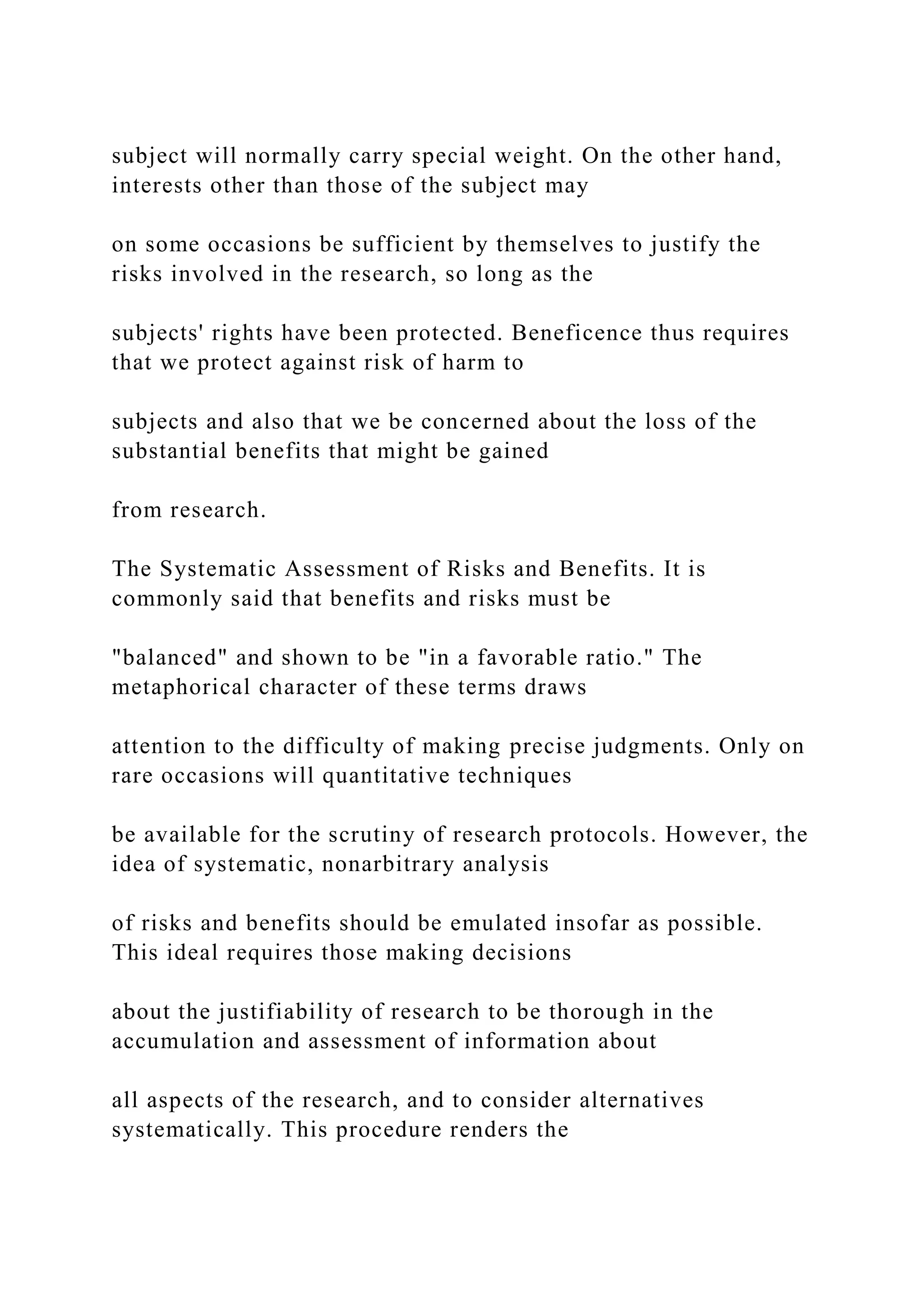 subject will normally carry special weight. On the other hand,
interests other than those of the subject may
on some occasions be sufficient by themselves to justify the
risks involved in the research, so long as the
subjects' rights have been protected. Beneficence thus requires
that we protect against risk of harm to
subjects and also that we be concerned about the loss of the
substantial benefits that might be gained
from research.
The Systematic Assessment of Risks and Benefits. It is
commonly said that benefits and risks must be
"balanced" and shown to be "in a favorable ratio." The
metaphorical character of these terms draws
attention to the difficulty of making precise judgments. Only on
rare occasions will quantitative techniques
be available for the scrutiny of research protocols. However, the
idea of systematic, nonarbitrary analysis
of risks and benefits should be emulated insofar as possible.
This ideal requires those making decisions
about the justifiability of research to be thorough in the
accumulation and assessment of information about
all aspects of the research, and to consider alternatives
systematically. This procedure renders the
 