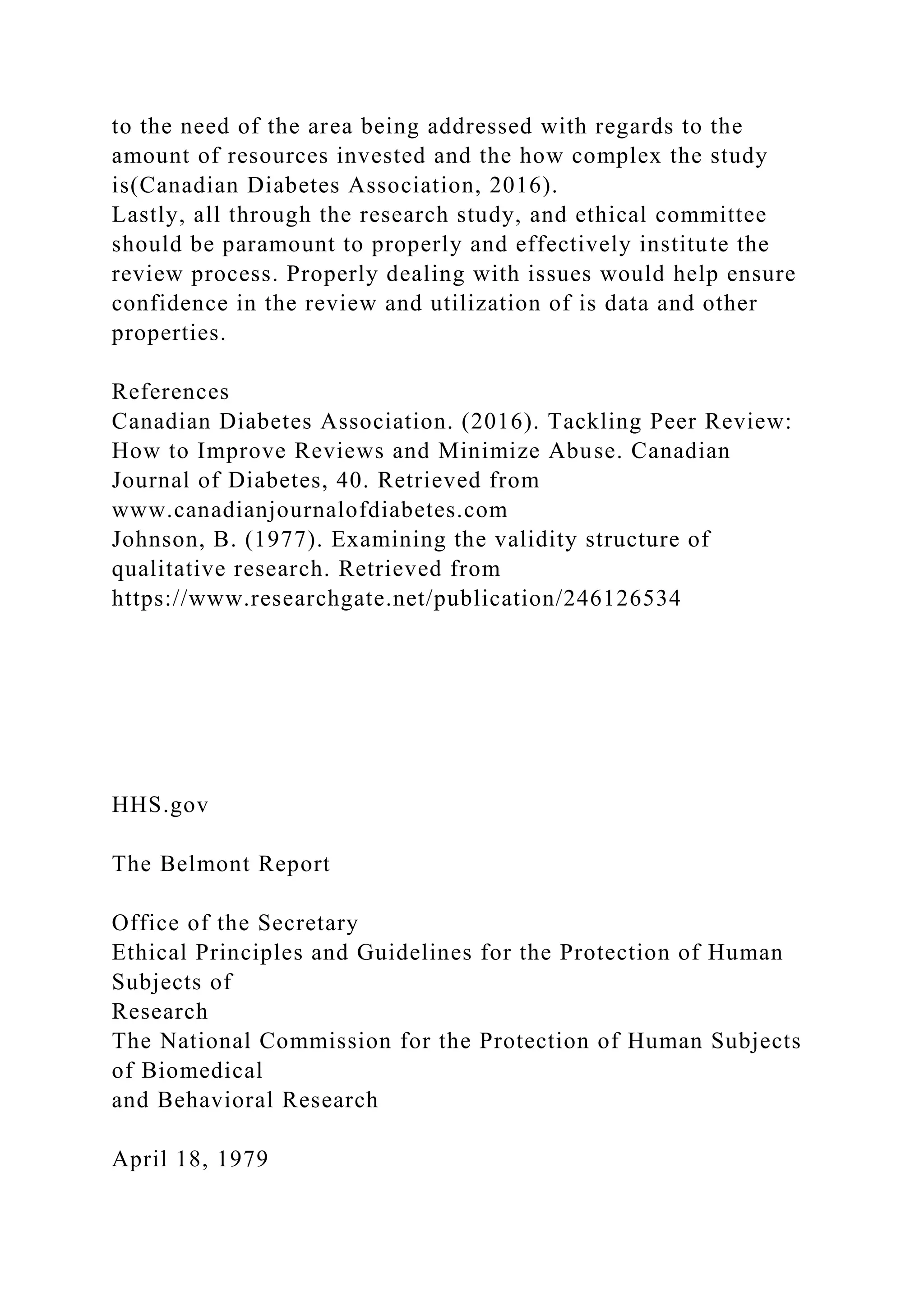 to the need of the area being addressed with regards to the
amount of resources invested and the how complex the study
is(Canadian Diabetes Association, 2016).
Lastly, all through the research study, and ethical committee
should be paramount to properly and effectively institute the
review process. Properly dealing with issues would help ensure
confidence in the review and utilization of is data and other
properties.
References
Canadian Diabetes Association. (2016). Tackling Peer Review:
How to Improve Reviews and Minimize Abuse. Canadian
Journal of Diabetes, 40. Retrieved from
www.canadianjournalofdiabetes.com
Johnson, B. (1977). Examining the validity structure of
qualitative research. Retrieved from
https://www.researchgate.net/publication/246126534
HHS.gov
The Belmont Report
Office of the Secretary
Ethical Principles and Guidelines for the Protection of Human
Subjects of
Research
The National Commission for the Protection of Human Subjects
of Biomedical
and Behavioral Research
April 18, 1979
 