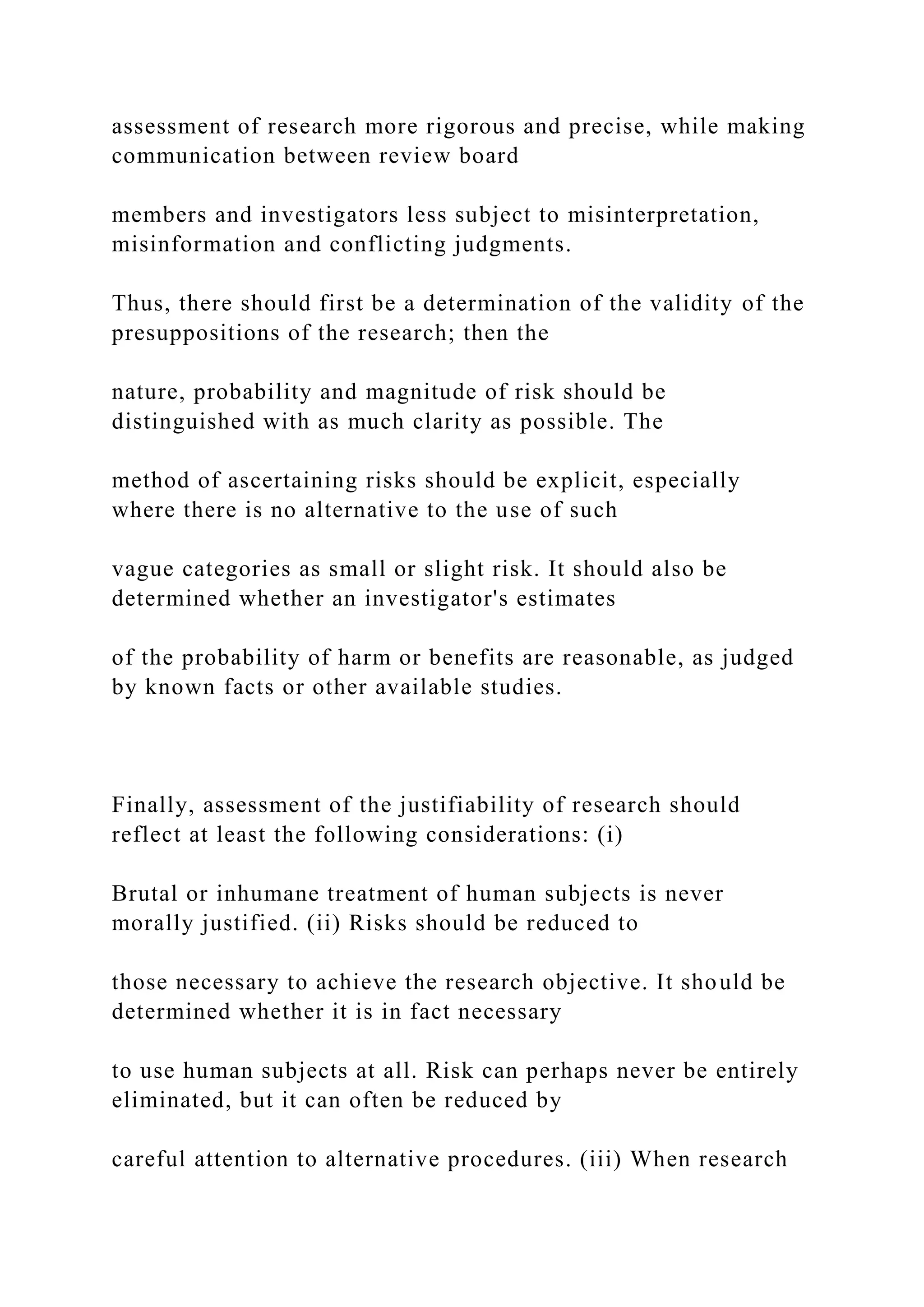 assessment of research more rigorous and precise, while making
communication between review board
members and investigators less subject to misinterpretation,
misinformation and conflicting judgments.
Thus, there should first be a determination of the validity of the
presuppositions of the research; then the
nature, probability and magnitude of risk should be
distinguished with as much clarity as possible. The
method of ascertaining risks should be explicit, especially
where there is no alternative to the use of such
vague categories as small or slight risk. It should also be
determined whether an investigator's estimates
of the probability of harm or benefits are reasonable, as judged
by known facts or other available studies.
Finally, assessment of the justifiability of research should
reflect at least the following considerations: (i)
Brutal or inhumane treatment of human subjects is never
morally justified. (ii) Risks should be reduced to
those necessary to achieve the research objective. It should be
determined whether it is in fact necessary
to use human subjects at all. Risk can perhaps never be entirely
eliminated, but it can often be reduced by
careful attention to alternative procedures. (iii) When research
 