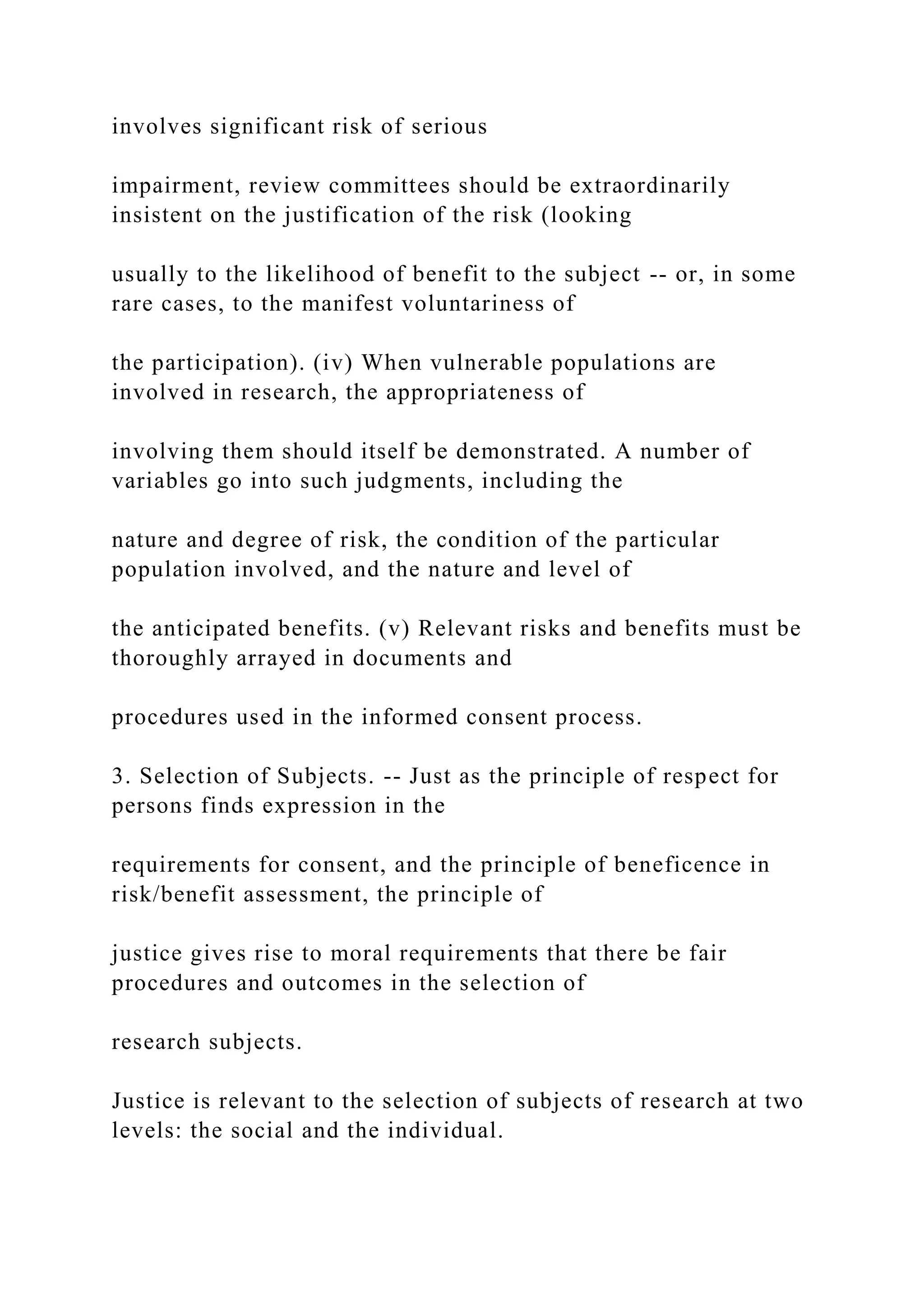 involves significant risk of serious
impairment, review committees should be extraordinarily
insistent on the justification of the risk (looking
usually to the likelihood of benefit to the subject -- or, in some
rare cases, to the manifest voluntariness of
the participation). (iv) When vulnerable populations are
involved in research, the appropriateness of
involving them should itself be demonstrated. A number of
variables go into such judgments, including the
nature and degree of risk, the condition of the particular
population involved, and the nature and level of
the anticipated benefits. (v) Relevant risks and benefits must be
thoroughly arrayed in documents and
procedures used in the informed consent process.
3. Selection of Subjects. -- Just as the principle of respect for
persons finds expression in the
requirements for consent, and the principle of beneficence in
risk/benefit assessment, the principle of
justice gives rise to moral requirements that there be fair
procedures and outcomes in the selection of
research subjects.
Justice is relevant to the selection of subjects of research at two
levels: the social and the individual.
 