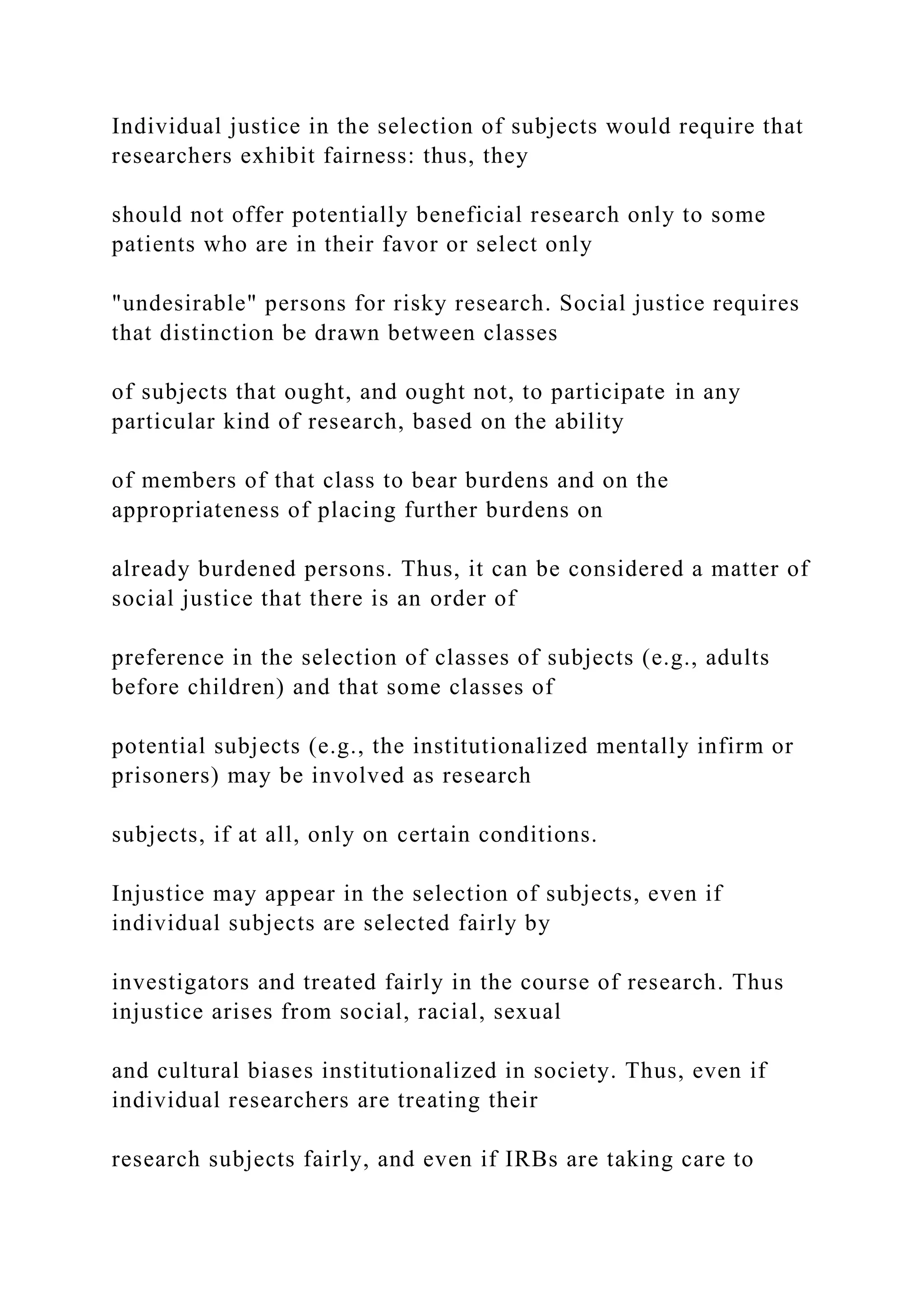 Individual justice in the selection of subjects would require that
researchers exhibit fairness: thus, they
should not offer potentially beneficial research only to some
patients who are in their favor or select only
"undesirable" persons for risky research. Social justice requires
that distinction be drawn between classes
of subjects that ought, and ought not, to participate in any
particular kind of research, based on the ability
of members of that class to bear burdens and on the
appropriateness of placing further burdens on
already burdened persons. Thus, it can be considered a matter of
social justice that there is an order of
preference in the selection of classes of subjects (e.g., adults
before children) and that some classes of
potential subjects (e.g., the institutionalized mentally infirm or
prisoners) may be involved as research
subjects, if at all, only on certain conditions.
Injustice may appear in the selection of subjects, even if
individual subjects are selected fairly by
investigators and treated fairly in the course of research. Thus
injustice arises from social, racial, sexual
and cultural biases institutionalized in society. Thus, even if
individual researchers are treating their
research subjects fairly, and even if IRBs are taking care to
 