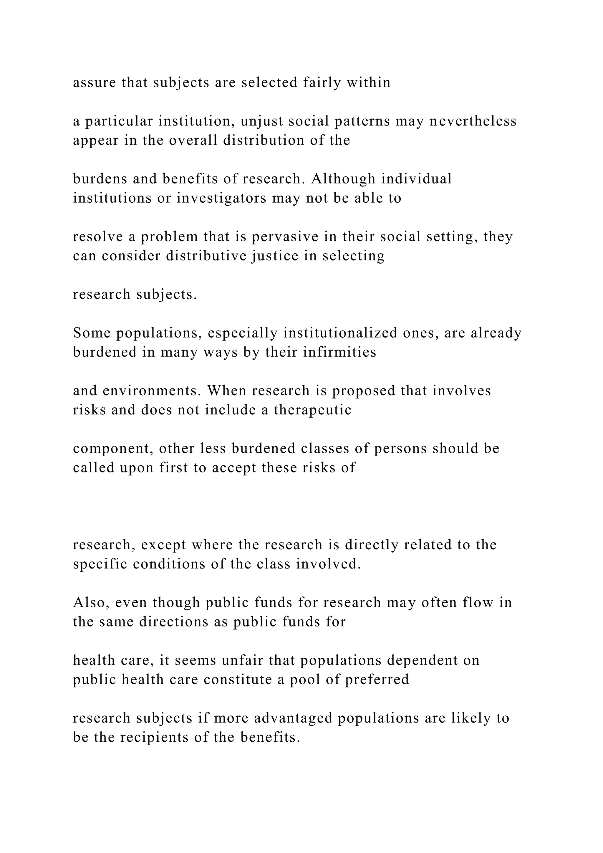 assure that subjects are selected fairly within
a particular institution, unjust social patterns may nevertheless
appear in the overall distribution of the
burdens and benefits of research. Although individual
institutions or investigators may not be able to
resolve a problem that is pervasive in their social setting, they
can consider distributive justice in selecting
research subjects.
Some populations, especially institutionalized ones, are already
burdened in many ways by their infirmities
and environments. When research is proposed that involves
risks and does not include a therapeutic
component, other less burdened classes of persons should be
called upon first to accept these risks of
research, except where the research is directly related to the
specific conditions of the class involved.
Also, even though public funds for research may often flow in
the same directions as public funds for
health care, it seems unfair that populations dependent on
public health care constitute a pool of preferred
research subjects if more advantaged populations are likely to
be the recipients of the benefits.
 