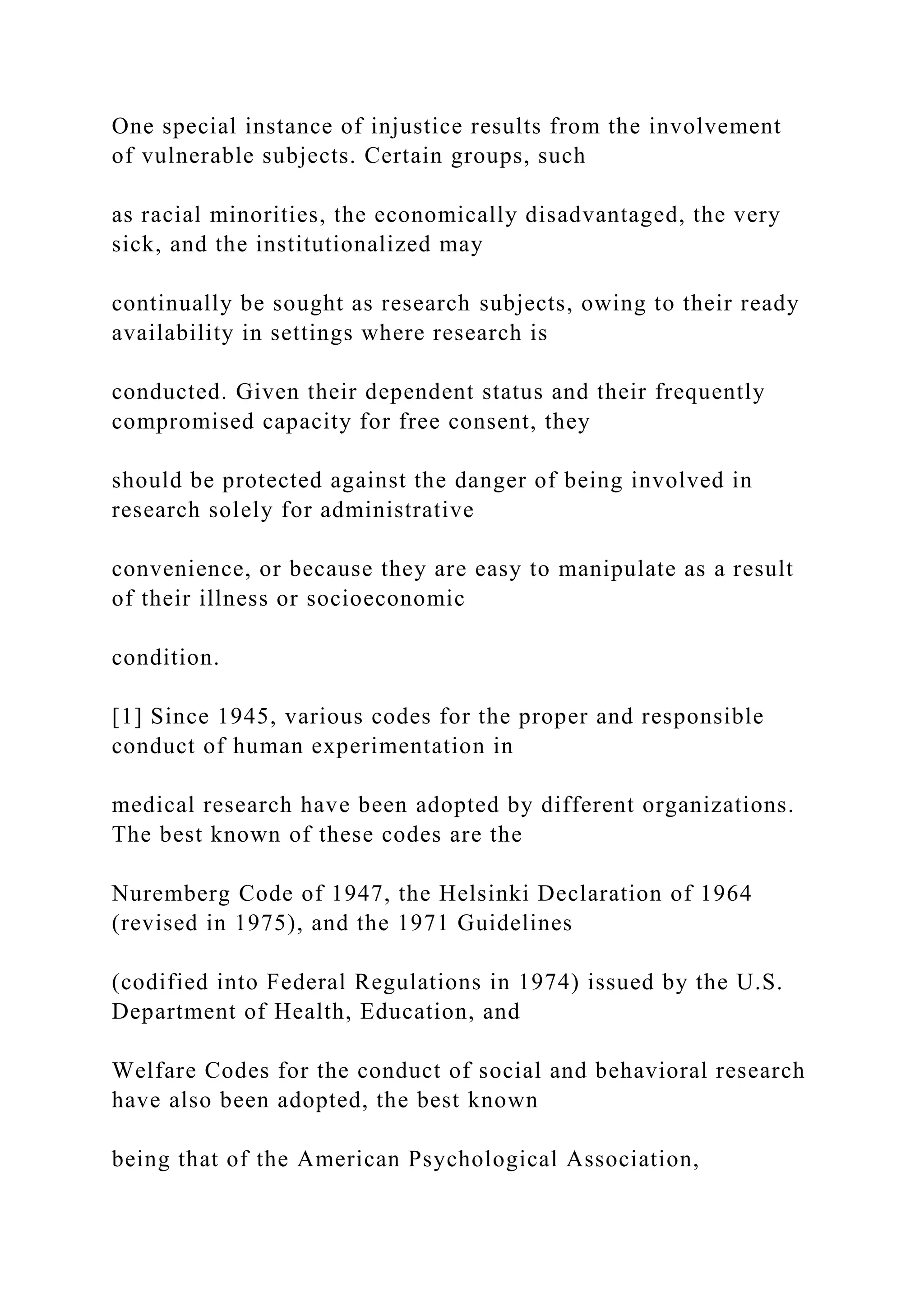 One special instance of injustice results from the involvement
of vulnerable subjects. Certain groups, such
as racial minorities, the economically disadvantaged, the very
sick, and the institutionalized may
continually be sought as research subjects, owing to their ready
availability in settings where research is
conducted. Given their dependent status and their frequently
compromised capacity for free consent, they
should be protected against the danger of being involved in
research solely for administrative
convenience, or because they are easy to manipulate as a result
of their illness or socioeconomic
condition.
[1] Since 1945, various codes for the proper and responsible
conduct of human experimentation in
medical research have been adopted by different organizations.
The best known of these codes are the
Nuremberg Code of 1947, the Helsinki Declaration of 1964
(revised in 1975), and the 1971 Guidelines
(codified into Federal Regulations in 1974) issued by the U.S.
Department of Health, Education, and
Welfare Codes for the conduct of social and behavioral research
have also been adopted, the best known
being that of the American Psychological Association,
 