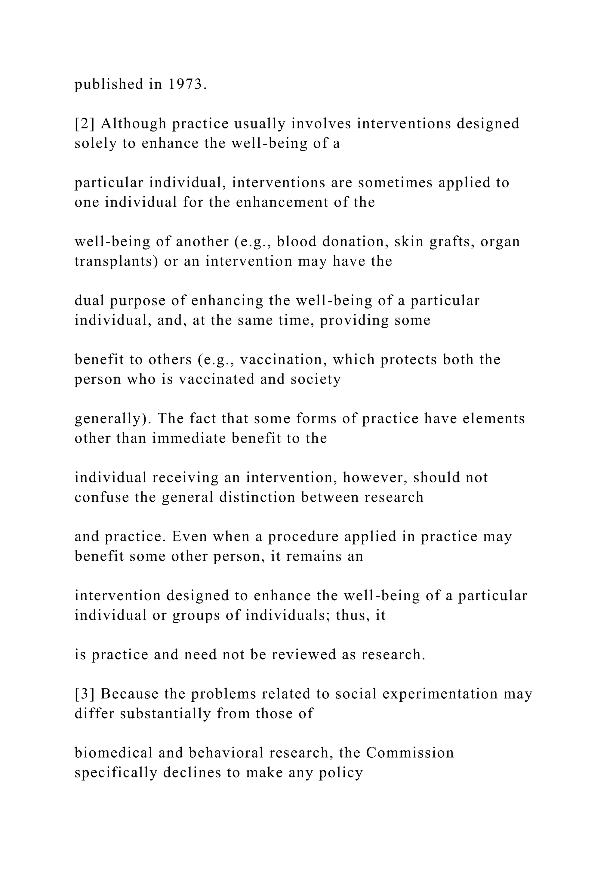 published in 1973.
[2] Although practice usually involves interventions designed
solely to enhance the well-being of a
particular individual, interventions are sometimes applied to
one individual for the enhancement of the
well-being of another (e.g., blood donation, skin grafts, organ
transplants) or an intervention may have the
dual purpose of enhancing the well-being of a particular
individual, and, at the same time, providing some
benefit to others (e.g., vaccination, which protects both the
person who is vaccinated and society
generally). The fact that some forms of practice have elements
other than immediate benefit to the
individual receiving an intervention, however, should not
confuse the general distinction between research
and practice. Even when a procedure applied in practice may
benefit some other person, it remains an
intervention designed to enhance the well-being of a particular
individual or groups of individuals; thus, it
is practice and need not be reviewed as research.
[3] Because the problems related to social experimentation may
differ substantially from those of
biomedical and behavioral research, the Commission
specifically declines to make any policy
 