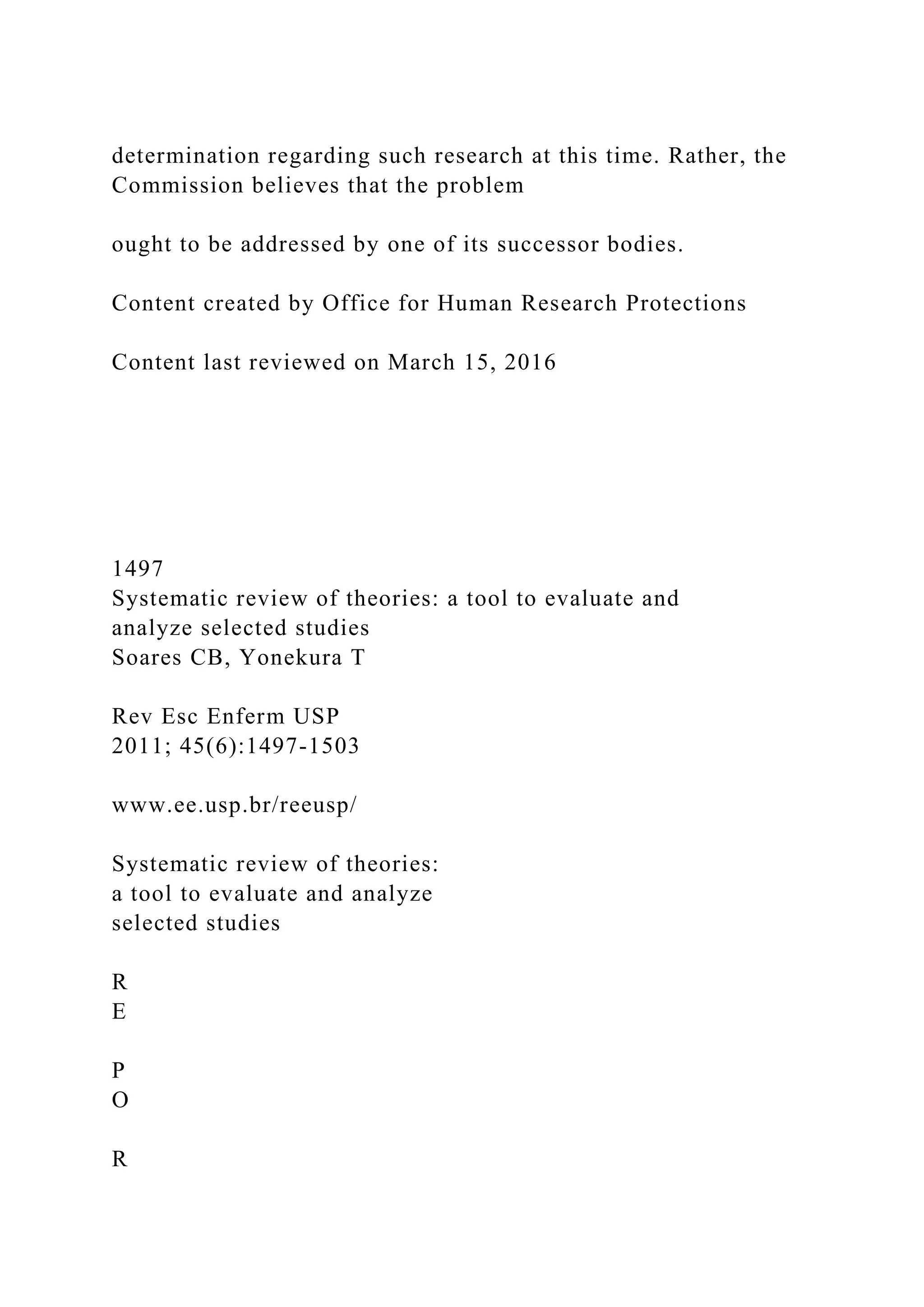 determination regarding such research at this time. Rather, the
Commission believes that the problem
ought to be addressed by one of its successor bodies.
Content created by Office for Human Research Protections
Content last reviewed on March 15, 2016
1497
Systematic review of theories: a tool to evaluate and
analyze selected studies
Soares CB, Yonekura T
Rev Esc Enferm USP
2011; 45(6):1497-1503
www.ee.usp.br/reeusp/
Systematic review of theories:
a tool to evaluate and analyze
selected studies
R
E
P
O
R
 
