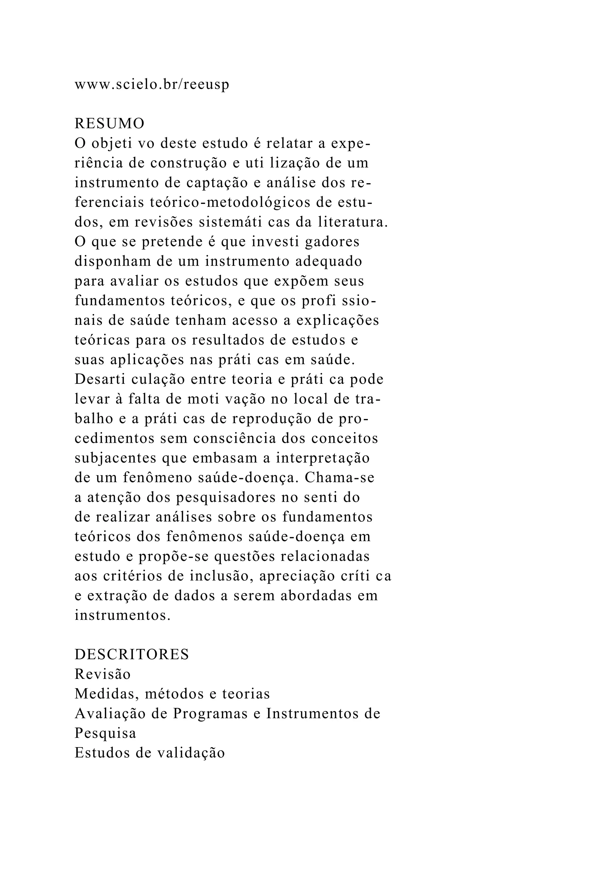 www.scielo.br/reeusp
RESUMO
O objeti vo deste estudo é relatar a expe-
riência de construção e uti lização de um
instrumento de captação e análise dos re-
ferenciais teórico-metodológicos de estu-
dos, em revisões sistemáti cas da literatura.
O que se pretende é que investi gadores
disponham de um instrumento adequado
para avaliar os estudos que expõem seus
fundamentos teóricos, e que os profi ssio-
nais de saúde tenham acesso a explicações
teóricas para os resultados de estudos e
suas aplicações nas práti cas em saúde.
Desarti culação entre teoria e práti ca pode
levar à falta de moti vação no local de tra-
balho e a práti cas de reprodução de pro-
cedimentos sem consciência dos conceitos
subjacentes que embasam a interpretação
de um fenômeno saúde-doença. Chama-se
a atenção dos pesquisadores no senti do
de realizar análises sobre os fundamentos
teóricos dos fenômenos saúde-doença em
estudo e propõe-se questões relacionadas
aos critérios de inclusão, apreciação críti ca
e extração de dados a serem abordadas em
instrumentos.
DESCRITORES
Revisão
Medidas, métodos e teorias
Avaliação de Programas e Instrumentos de
Pesquisa
Estudos de validação
 