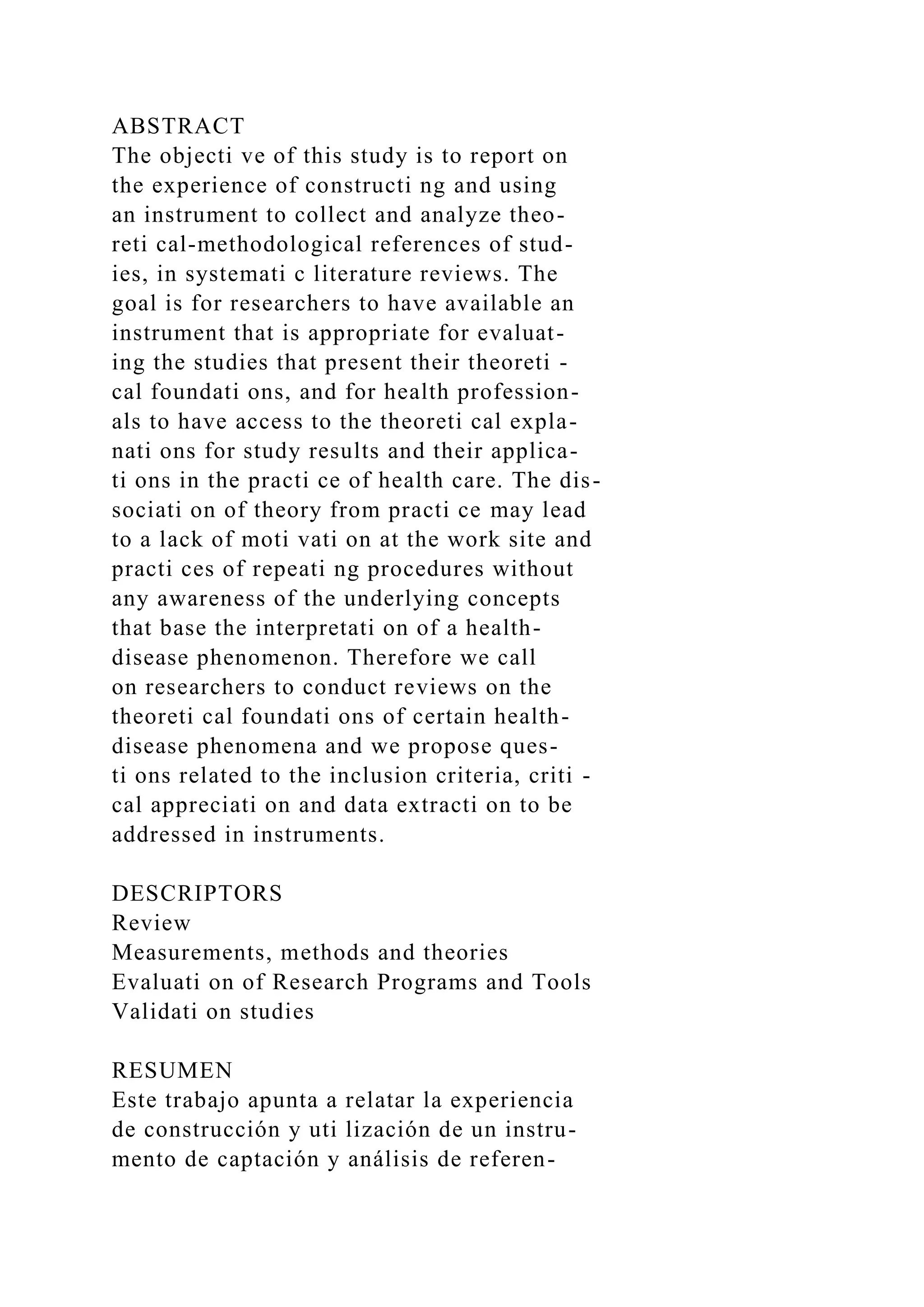 ABSTRACT
The objecti ve of this study is to report on
the experience of constructi ng and using
an instrument to collect and analyze theo-
reti cal-methodological references of stud-
ies, in systemati c literature reviews. The
goal is for researchers to have available an
instrument that is appropriate for evaluat-
ing the studies that present their theoreti -
cal foundati ons, and for health profession-
als to have access to the theoreti cal expla-
nati ons for study results and their applica-
ti ons in the practi ce of health care. The dis-
sociati on of theory from practi ce may lead
to a lack of moti vati on at the work site and
practi ces of repeati ng procedures without
any awareness of the underlying concepts
that base the interpretati on of a health-
disease phenomenon. Therefore we call
on researchers to conduct reviews on the
theoreti cal foundati ons of certain health-
disease phenomena and we propose ques-
ti ons related to the inclusion criteria, criti -
cal appreciati on and data extracti on to be
addressed in instruments.
DESCRIPTORS
Review
Measurements, methods and theories
Evaluati on of Research Programs and Tools
Validati on studies
RESUMEN
Este trabajo apunta a relatar la experiencia
de construcción y uti lización de un instru-
mento de captación y análisis de referen-
 
