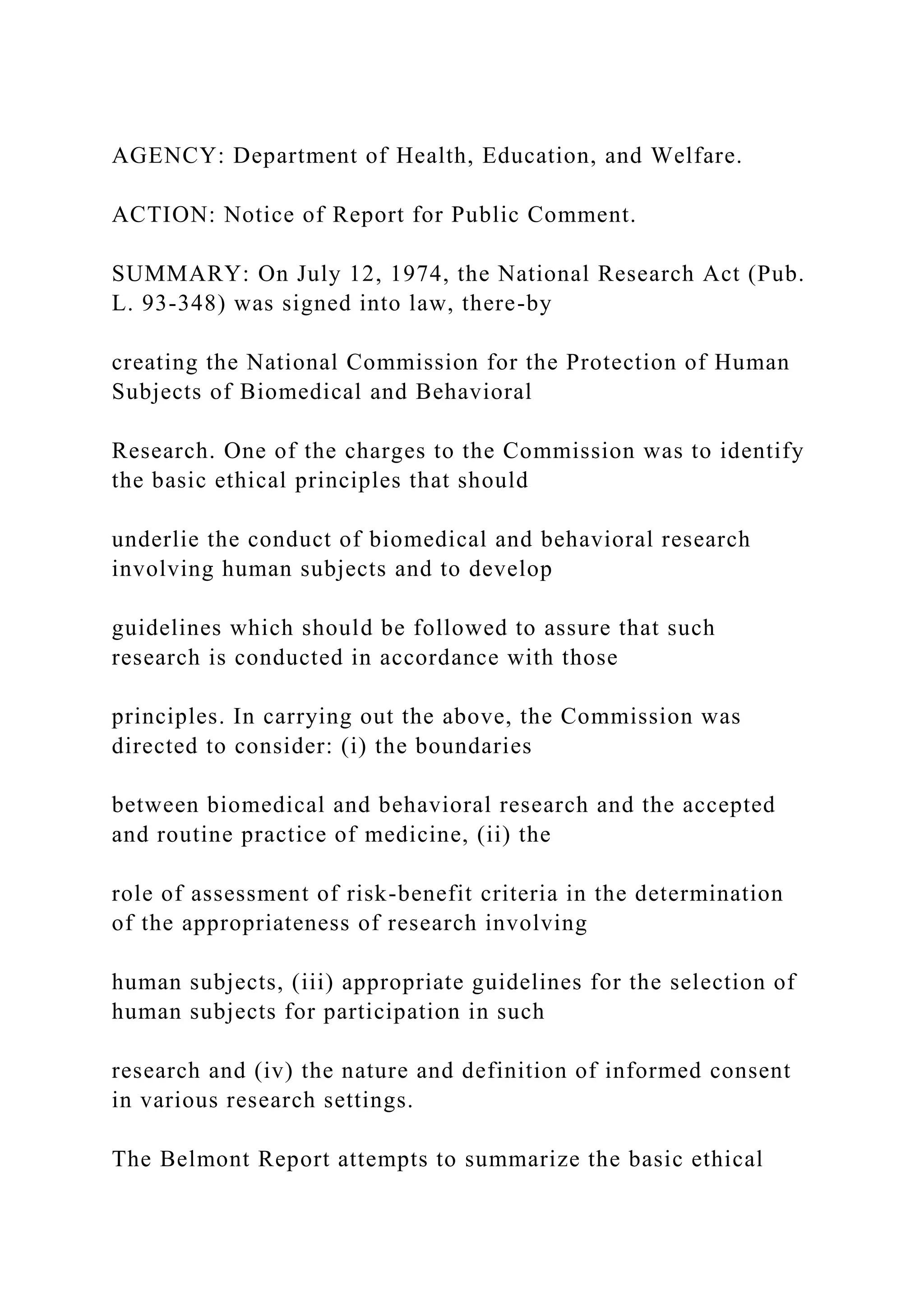 AGENCY: Department of Health, Education, and Welfare.
ACTION: Notice of Report for Public Comment.
SUMMARY: On July 12, 1974, the National Research Act (Pub.
L. 93-348) was signed into law, there-by
creating the National Commission for the Protection of Human
Subjects of Biomedical and Behavioral
Research. One of the charges to the Commission was to identify
the basic ethical principles that should
underlie the conduct of biomedical and behavioral research
involving human subjects and to develop
guidelines which should be followed to assure that such
research is conducted in accordance with those
principles. In carrying out the above, the Commission was
directed to consider: (i) the boundaries
between biomedical and behavioral research and the accepted
and routine practice of medicine, (ii) the
role of assessment of risk-benefit criteria in the determination
of the appropriateness of research involving
human subjects, (iii) appropriate guidelines for the selection of
human subjects for participation in such
research and (iv) the nature and definition of informed consent
in various research settings.
The Belmont Report attempts to summarize the basic ethical
 