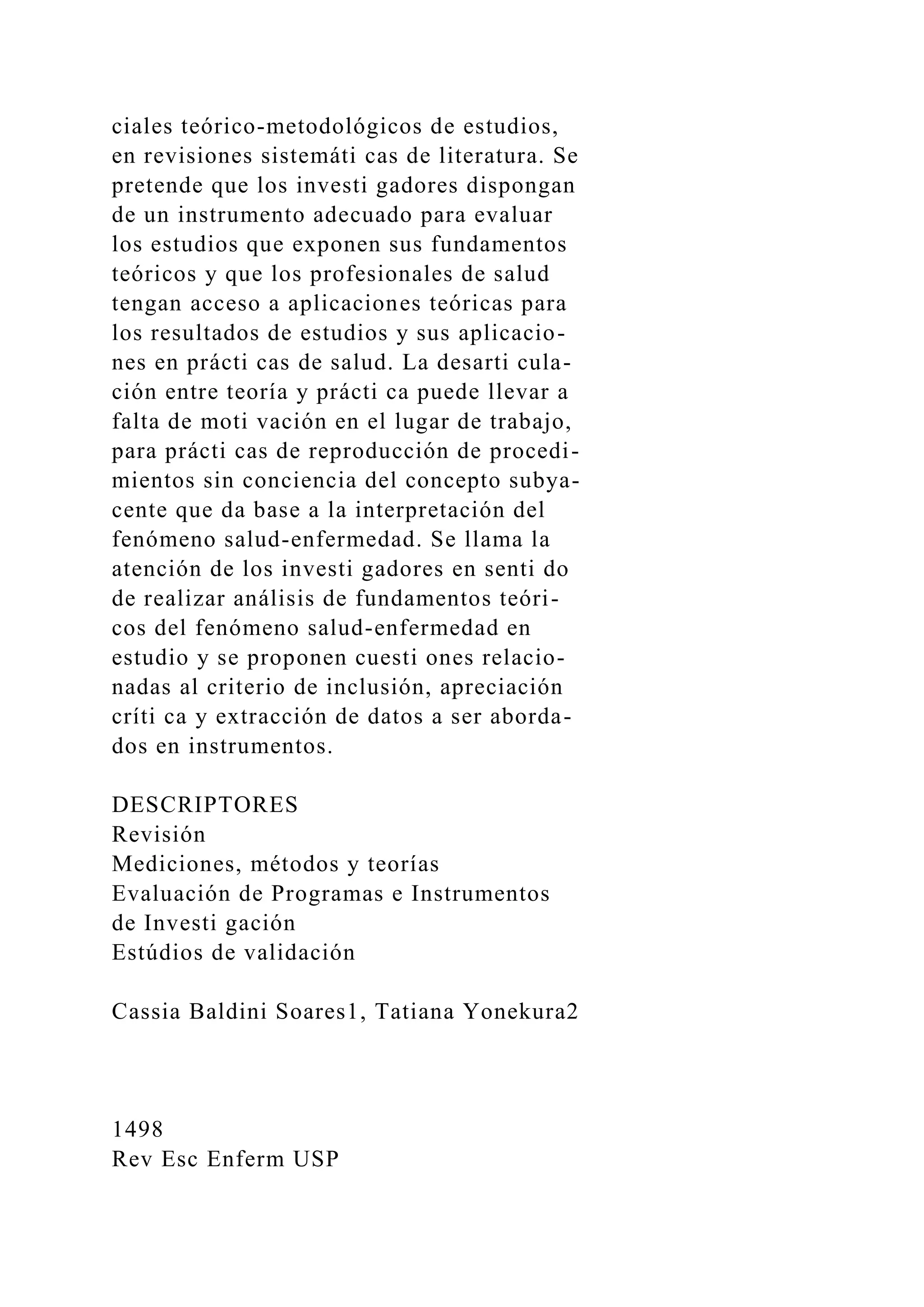 ciales teórico-metodológicos de estudios,
en revisiones sistemáti cas de literatura. Se
pretende que los investi gadores dispongan
de un instrumento adecuado para evaluar
los estudios que exponen sus fundamentos
teóricos y que los profesionales de salud
tengan acceso a aplicaciones teóricas para
los resultados de estudios y sus aplicacio-
nes en prácti cas de salud. La desarti cula-
ción entre teoría y prácti ca puede llevar a
falta de moti vación en el lugar de trabajo,
para prácti cas de reproducción de procedi-
mientos sin conciencia del concepto subya-
cente que da base a la interpretación del
fenómeno salud-enfermedad. Se llama la
atención de los investi gadores en senti do
de realizar análisis de fundamentos teóri-
cos del fenómeno salud-enfermedad en
estudio y se proponen cuesti ones relacio-
nadas al criterio de inclusión, apreciación
críti ca y extracción de datos a ser aborda-
dos en instrumentos.
DESCRIPTORES
Revisión
Mediciones, métodos y teorías
Evaluación de Programas e Instrumentos
de Investi gación
Estúdios de validación
Cassia Baldini Soares1, Tatiana Yonekura2
1498
Rev Esc Enferm USP
 