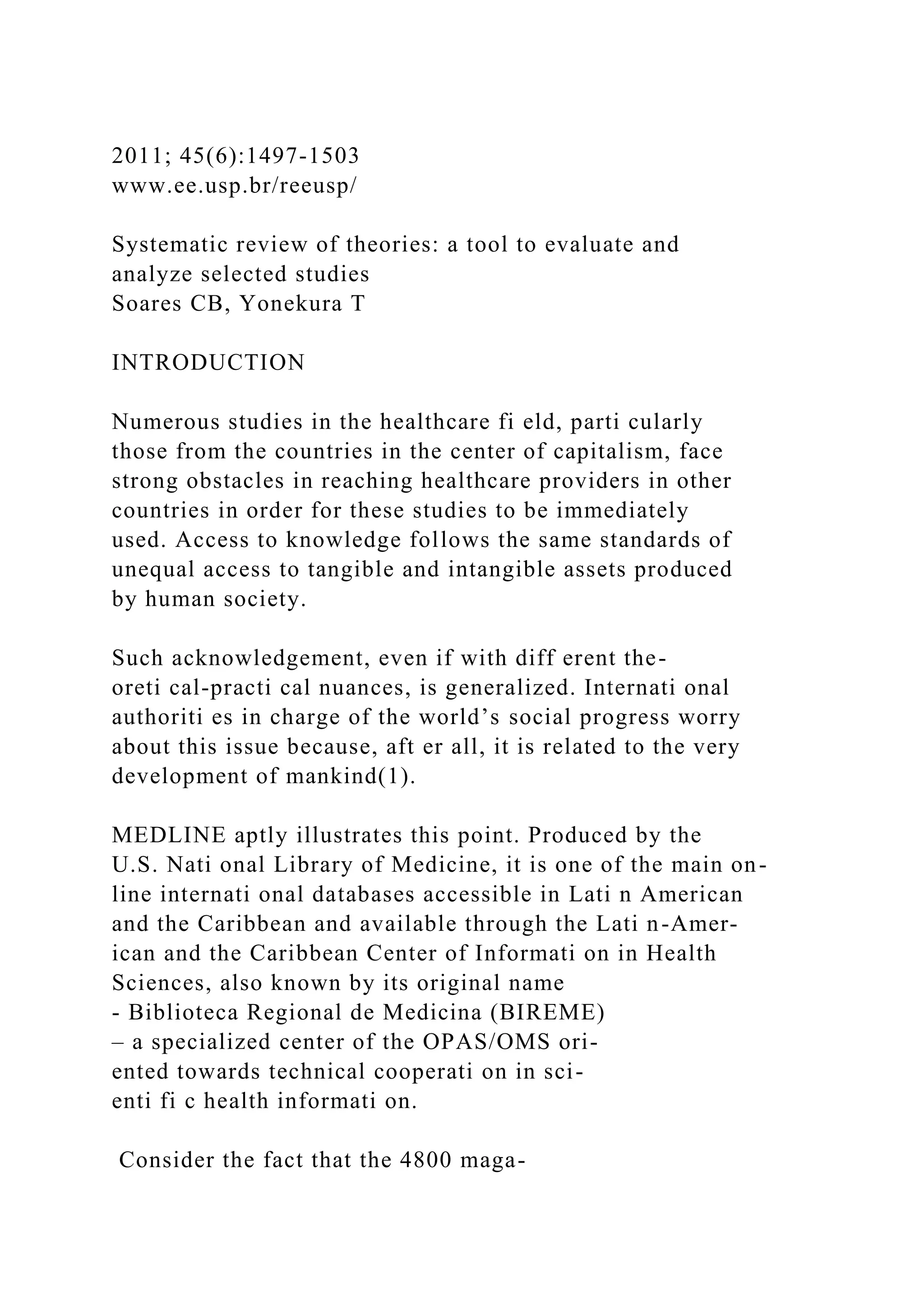 2011; 45(6):1497-1503
www.ee.usp.br/reeusp/
Systematic review of theories: a tool to evaluate and
analyze selected studies
Soares CB, Yonekura T
INTRODUCTION
Numerous studies in the healthcare fi eld, parti cularly
those from the countries in the center of capitalism, face
strong obstacles in reaching healthcare providers in other
countries in order for these studies to be immediately
used. Access to knowledge follows the same standards of
unequal access to tangible and intangible assets produced
by human society.
Such acknowledgement, even if with diff erent the-
oreti cal-practi cal nuances, is generalized. Internati onal
authoriti es in charge of the world’s social progress worry
about this issue because, aft er all, it is related to the very
development of mankind(1).
MEDLINE aptly illustrates this point. Produced by the
U.S. Nati onal Library of Medicine, it is one of the main on-
line internati onal databases accessible in Lati n American
and the Caribbean and available through the Lati n-Amer-
ican and the Caribbean Center of Informati on in Health
Sciences, also known by its original name
- Biblioteca Regional de Medicina (BIREME)
– a specialized center of the OPAS/OMS ori-
ented towards technical cooperati on in sci-
enti fi c health informati on.
Consider the fact that the 4800 maga-
 