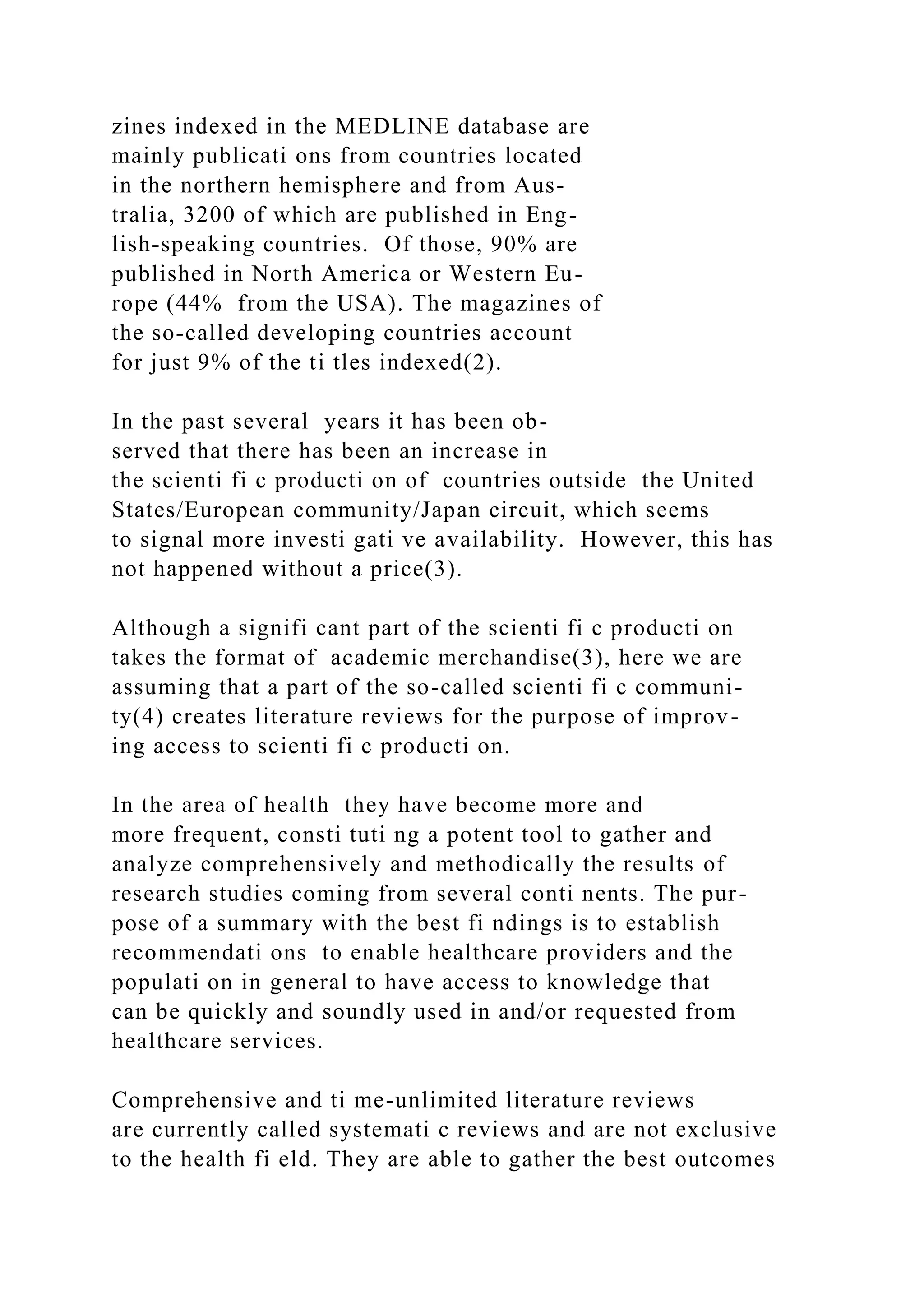zines indexed in the MEDLINE database are
mainly publicati ons from countries located
in the northern hemisphere and from Aus-
tralia, 3200 of which are published in Eng-
lish-speaking countries. Of those, 90% are
published in North America or Western Eu-
rope (44% from the USA). The magazines of
the so-called developing countries account
for just 9% of the ti tles indexed(2).
In the past several years it has been ob-
served that there has been an increase in
the scienti fi c producti on of countries outside the United
States/European community/Japan circuit, which seems
to signal more investi gati ve availability. However, this has
not happened without a price(3).
Although a signifi cant part of the scienti fi c producti on
takes the format of academic merchandise(3), here we are
assuming that a part of the so-called scienti fi c communi-
ty(4) creates literature reviews for the purpose of improv-
ing access to scienti fi c producti on.
In the area of health they have become more and
more frequent, consti tuti ng a potent tool to gather and
analyze comprehensively and methodically the results of
research studies coming from several conti nents. The pur-
pose of a summary with the best fi ndings is to establish
recommendati ons to enable healthcare providers and the
populati on in general to have access to knowledge that
can be quickly and soundly used in and/or requested from
healthcare services.
Comprehensive and ti me-unlimited literature reviews
are currently called systemati c reviews and are not exclusive
to the health fi eld. They are able to gather the best outcomes
 
