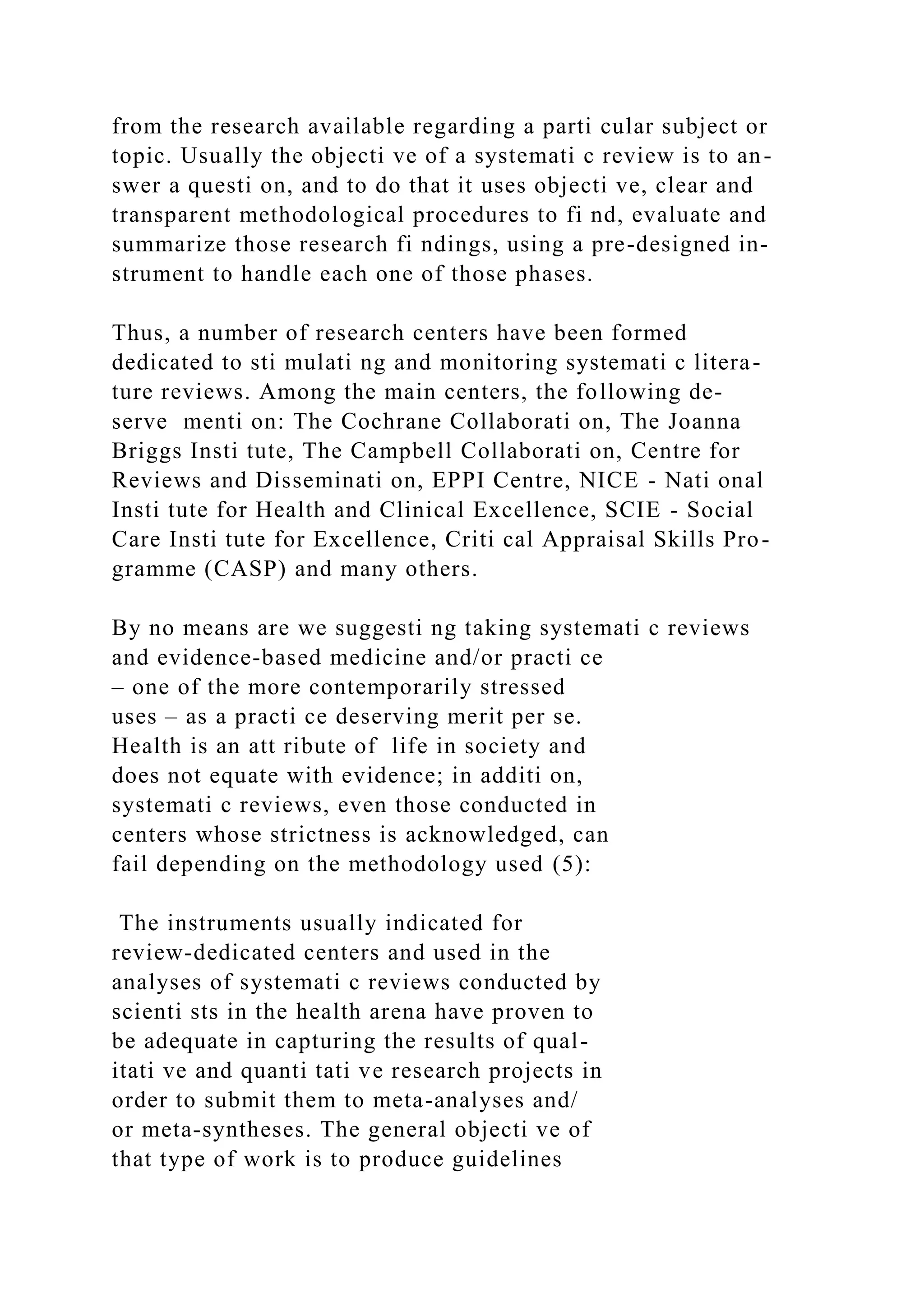 from the research available regarding a parti cular subject or
topic. Usually the objecti ve of a systemati c review is to an-
swer a questi on, and to do that it uses objecti ve, clear and
transparent methodological procedures to fi nd, evaluate and
summarize those research fi ndings, using a pre-designed in-
strument to handle each one of those phases.
Thus, a number of research centers have been formed
dedicated to sti mulati ng and monitoring systemati c litera-
ture reviews. Among the main centers, the following de-
serve menti on: The Cochrane Collaborati on, The Joanna
Briggs Insti tute, The Campbell Collaborati on, Centre for
Reviews and Disseminati on, EPPI Centre, NICE - Nati onal
Insti tute for Health and Clinical Excellence, SCIE - Social
Care Insti tute for Excellence, Criti cal Appraisal Skills Pro-
gramme (CASP) and many others.
By no means are we suggesti ng taking systemati c reviews
and evidence-based medicine and/or practi ce
– one of the more contemporarily stressed
uses – as a practi ce deserving merit per se.
Health is an att ribute of life in society and
does not equate with evidence; in additi on,
systemati c reviews, even those conducted in
centers whose strictness is acknowledged, can
fail depending on the methodology used (5):
The instruments usually indicated for
review-dedicated centers and used in the
analyses of systemati c reviews conducted by
scienti sts in the health arena have proven to
be adequate in capturing the results of qual-
itati ve and quanti tati ve research projects in
order to submit them to meta-analyses and/
or meta-syntheses. The general objecti ve of
that type of work is to produce guidelines
 