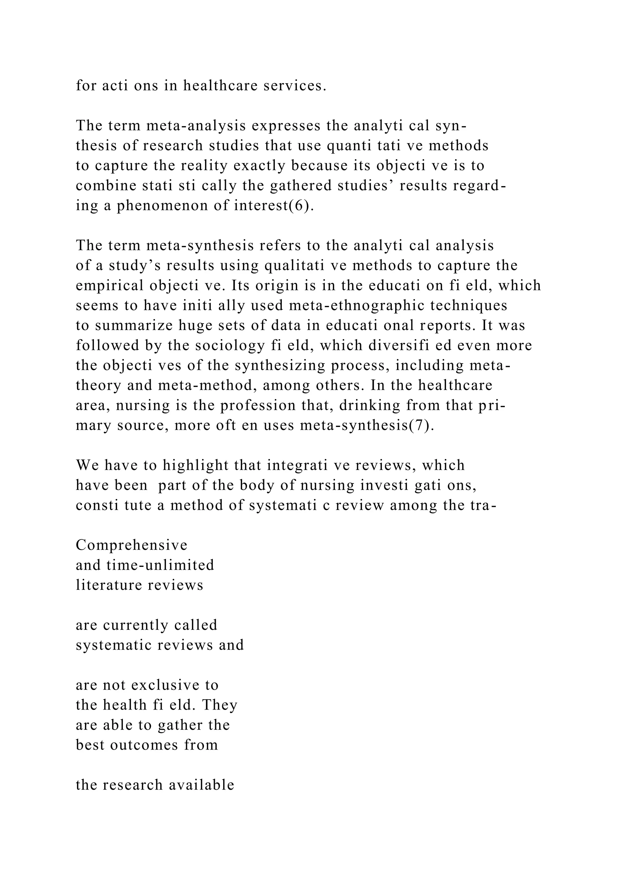 for acti ons in healthcare services.
The term meta-analysis expresses the analyti cal syn-
thesis of research studies that use quanti tati ve methods
to capture the reality exactly because its objecti ve is to
combine stati sti cally the gathered studies’ results regard-
ing a phenomenon of interest(6).
The term meta-synthesis refers to the analyti cal analysis
of a study’s results using qualitati ve methods to capture the
empirical objecti ve. Its origin is in the educati on fi eld, which
seems to have initi ally used meta-ethnographic techniques
to summarize huge sets of data in educati onal reports. It was
followed by the sociology fi eld, which diversifi ed even more
the objecti ves of the synthesizing process, including meta-
theory and meta-method, among others. In the healthcare
area, nursing is the profession that, drinking from that pri-
mary source, more oft en uses meta-synthesis(7).
We have to highlight that integrati ve reviews, which
have been part of the body of nursing investi gati ons,
consti tute a method of systemati c review among the tra-
Comprehensive
and time-unlimited
literature reviews
are currently called
systematic reviews and
are not exclusive to
the health fi eld. They
are able to gather the
best outcomes from
the research available
 
