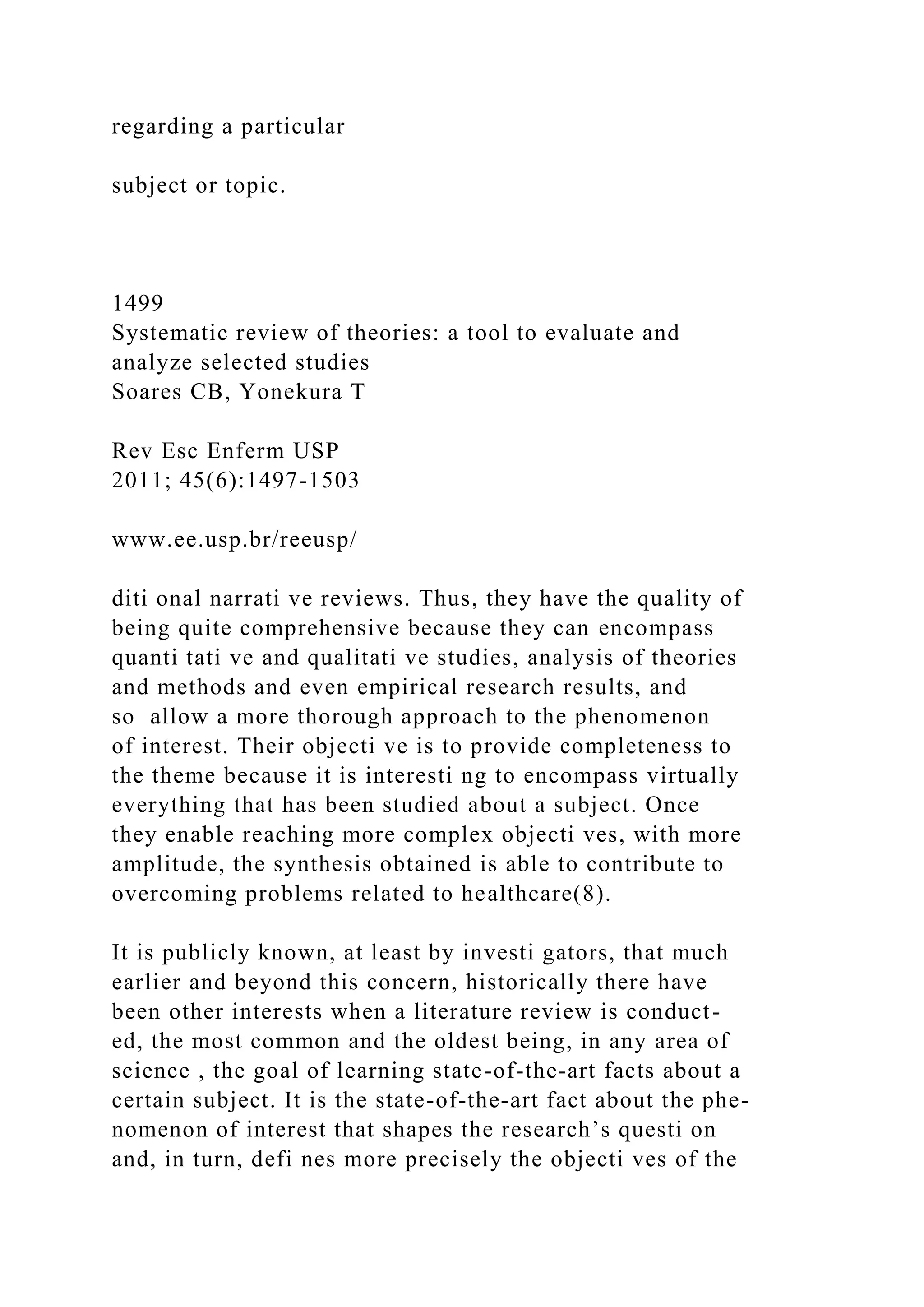 regarding a particular
subject or topic.
1499
Systematic review of theories: a tool to evaluate and
analyze selected studies
Soares CB, Yonekura T
Rev Esc Enferm USP
2011; 45(6):1497-1503
www.ee.usp.br/reeusp/
diti onal narrati ve reviews. Thus, they have the quality of
being quite comprehensive because they can encompass
quanti tati ve and qualitati ve studies, analysis of theories
and methods and even empirical research results, and
so allow a more thorough approach to the phenomenon
of interest. Their objecti ve is to provide completeness to
the theme because it is interesti ng to encompass virtually
everything that has been studied about a subject. Once
they enable reaching more complex objecti ves, with more
amplitude, the synthesis obtained is able to contribute to
overcoming problems related to healthcare(8).
It is publicly known, at least by investi gators, that much
earlier and beyond this concern, historically there have
been other interests when a literature review is conduct-
ed, the most common and the oldest being, in any area of
science , the goal of learning state-of-the-art facts about a
certain subject. It is the state-of-the-art fact about the phe-
nomenon of interest that shapes the research’s questi on
and, in turn, defi nes more precisely the objecti ves of the
 
