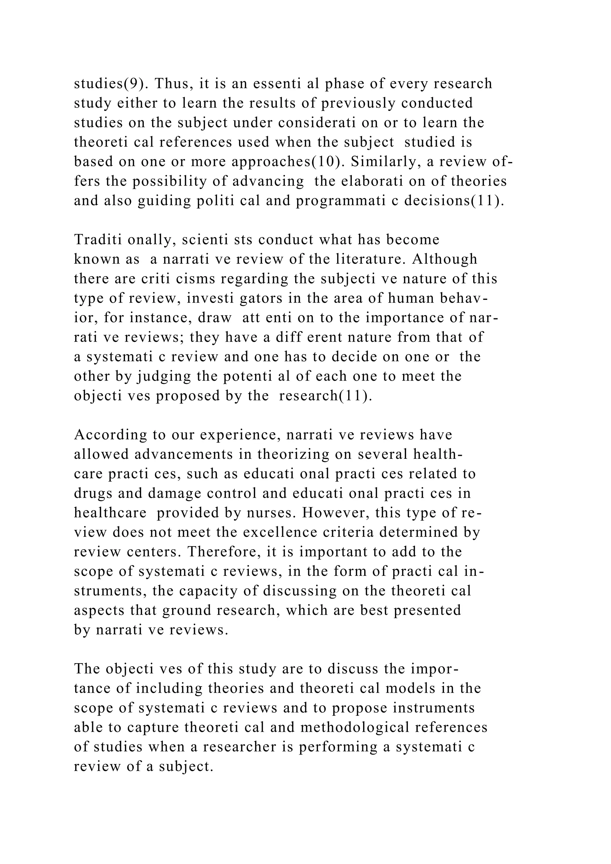 studies(9). Thus, it is an essenti al phase of every research
study either to learn the results of previously conducted
studies on the subject under considerati on or to learn the
theoreti cal references used when the subject studied is
based on one or more approaches(10). Similarly, a review of-
fers the possibility of advancing the elaborati on of theories
and also guiding politi cal and programmati c decisions(11).
Traditi onally, scienti sts conduct what has become
known as a narrati ve review of the literature. Although
there are criti cisms regarding the subjecti ve nature of this
type of review, investi gators in the area of human behav-
ior, for instance, draw att enti on to the importance of nar-
rati ve reviews; they have a diff erent nature from that of
a systemati c review and one has to decide on one or the
other by judging the potenti al of each one to meet the
objecti ves proposed by the research(11).
According to our experience, narrati ve reviews have
allowed advancements in theorizing on several health-
care practi ces, such as educati onal practi ces related to
drugs and damage control and educati onal practi ces in
healthcare provided by nurses. However, this type of re-
view does not meet the excellence criteria determined by
review centers. Therefore, it is important to add to the
scope of systemati c reviews, in the form of practi cal in-
struments, the capacity of discussing on the theoreti cal
aspects that ground research, which are best presented
by narrati ve reviews.
The objecti ves of this study are to discuss the impor-
tance of including theories and theoreti cal models in the
scope of systemati c reviews and to propose instruments
able to capture theoreti cal and methodological references
of studies when a researcher is performing a systemati c
review of a subject.
 