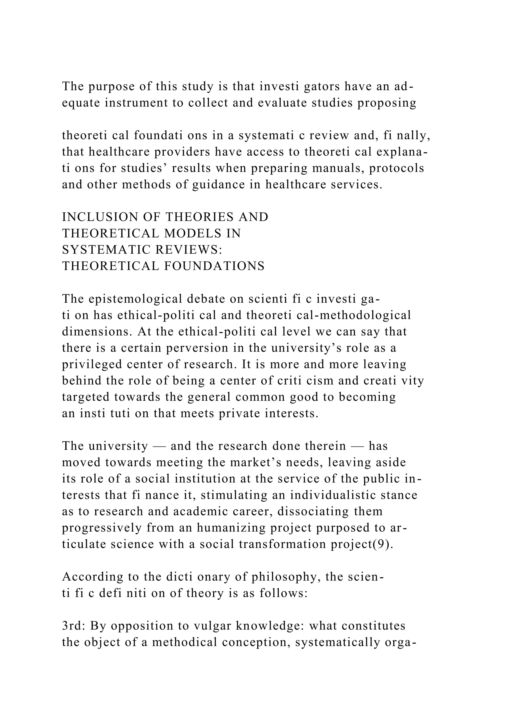 The purpose of this study is that investi gators have an ad-
equate instrument to collect and evaluate studies proposing
theoreti cal foundati ons in a systemati c review and, fi nally,
that healthcare providers have access to theoreti cal explana-
ti ons for studies’ results when preparing manuals, protocols
and other methods of guidance in healthcare services.
INCLUSION OF THEORIES AND
THEORETICAL MODELS IN
SYSTEMATIC REVIEWS:
THEORETICAL FOUNDATIONS
The epistemological debate on scienti fi c investi ga-
ti on has ethical-politi cal and theoreti cal-methodological
dimensions. At the ethical-politi cal level we can say that
there is a certain perversion in the university’s role as a
privileged center of research. It is more and more leaving
behind the role of being a center of criti cism and creati vity
targeted towards the general common good to becoming
an insti tuti on that meets private interests.
The university — and the research done therein — has
moved towards meeting the market’s needs, leaving aside
its role of a social institution at the service of the public in-
terests that fi nance it, stimulating an individualistic stance
as to research and academic career, dissociating them
progressively from an humanizing project purposed to ar-
ticulate science with a social transformation project(9).
According to the dicti onary of philosophy, the scien-
ti fi c defi niti on of theory is as follows:
3rd: By opposition to vulgar knowledge: what constitutes
the object of a methodical conception, systematically orga-
 