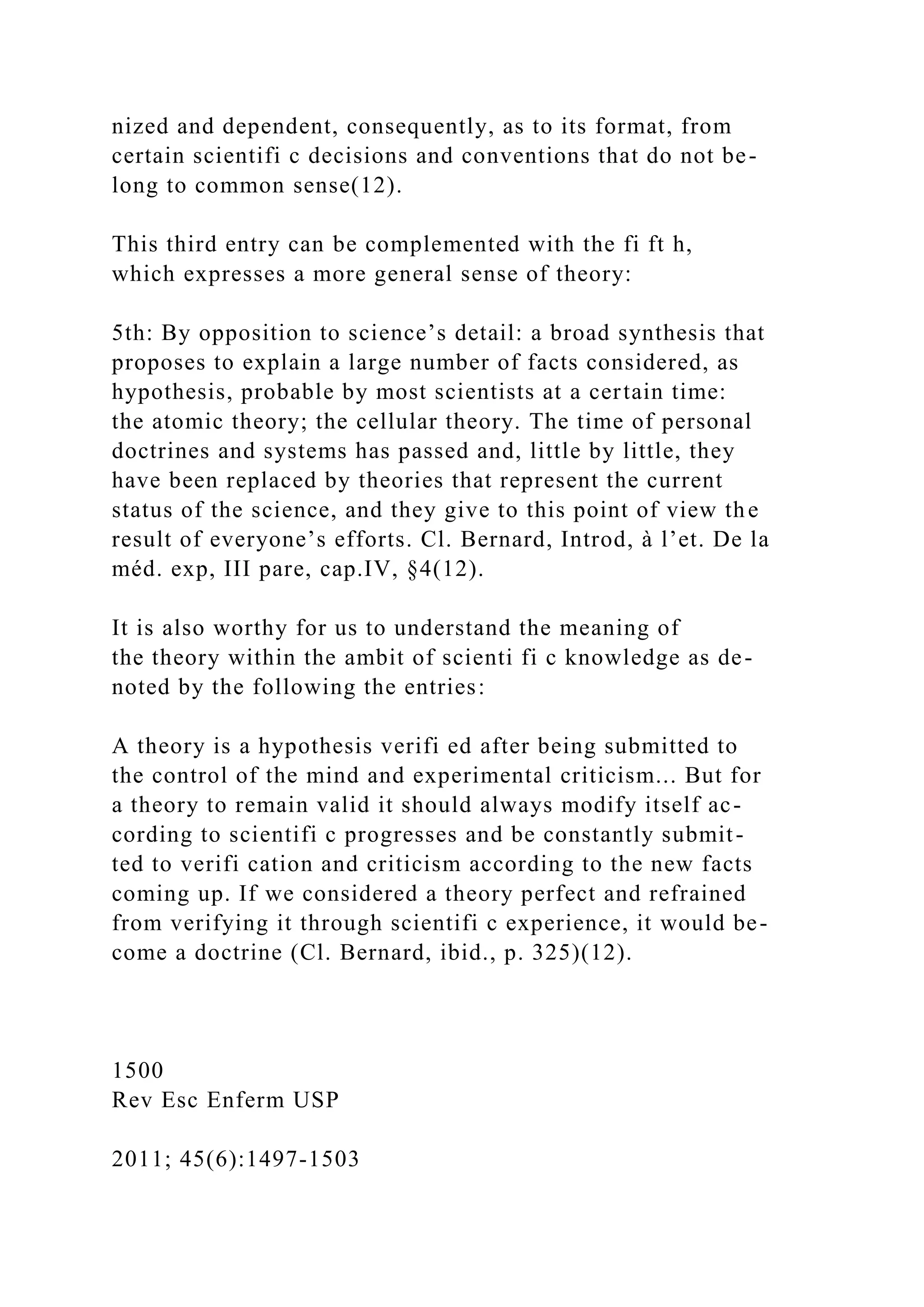 nized and dependent, consequently, as to its format, from
certain scientifi c decisions and conventions that do not be-
long to common sense(12).
This third entry can be complemented with the fi ft h,
which expresses a more general sense of theory:
5th: By opposition to science’s detail: a broad synthesis that
proposes to explain a large number of facts considered, as
hypothesis, probable by most scientists at a certain time:
the atomic theory; the cellular theory. The time of personal
doctrines and systems has passed and, little by little, they
have been replaced by theories that represent the current
status of the science, and they give to this point of view the
result of everyone’s efforts. Cl. Bernard, Introd, à l’et. De la
méd. exp, III pare, cap.IV, §4(12).
It is also worthy for us to understand the meaning of
the theory within the ambit of scienti fi c knowledge as de-
noted by the following the entries:
A theory is a hypothesis verifi ed after being submitted to
the control of the mind and experimental criticism... But for
a theory to remain valid it should always modify itself ac-
cording to scientifi c progresses and be constantly submit-
ted to verifi cation and criticism according to the new facts
coming up. If we considered a theory perfect and refrained
from verifying it through scientifi c experience, it would be-
come a doctrine (Cl. Bernard, ibid., p. 325)(12).
1500
Rev Esc Enferm USP
2011; 45(6):1497-1503
 