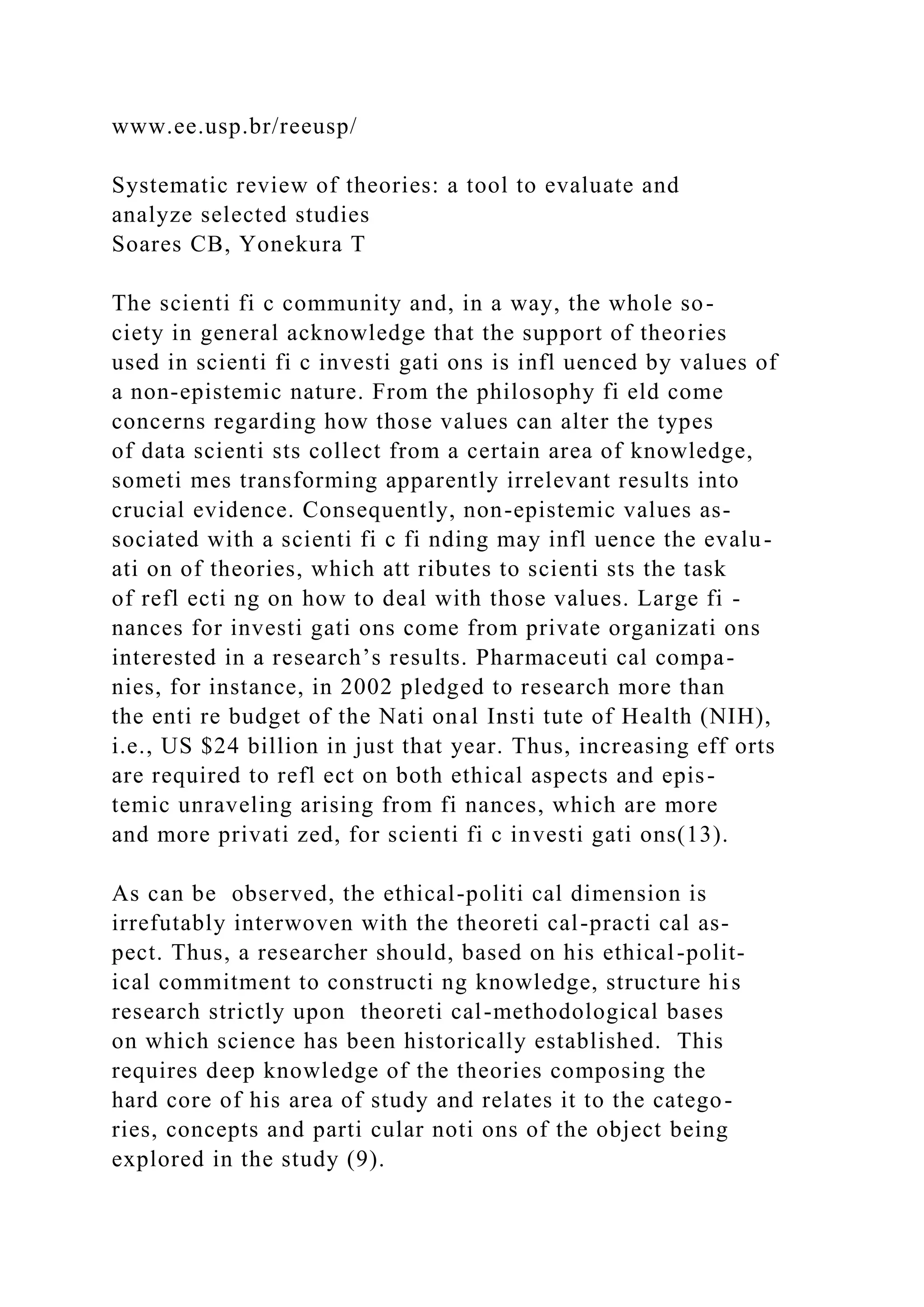 www.ee.usp.br/reeusp/
Systematic review of theories: a tool to evaluate and
analyze selected studies
Soares CB, Yonekura T
The scienti fi c community and, in a way, the whole so-
ciety in general acknowledge that the support of theories
used in scienti fi c investi gati ons is infl uenced by values of
a non-epistemic nature. From the philosophy fi eld come
concerns regarding how those values can alter the types
of data scienti sts collect from a certain area of knowledge,
someti mes transforming apparently irrelevant results into
crucial evidence. Consequently, non-epistemic values as-
sociated with a scienti fi c fi nding may infl uence the evalu-
ati on of theories, which att ributes to scienti sts the task
of refl ecti ng on how to deal with those values. Large fi -
nances for investi gati ons come from private organizati ons
interested in a research’s results. Pharmaceuti cal compa-
nies, for instance, in 2002 pledged to research more than
the enti re budget of the Nati onal Insti tute of Health (NIH),
i.e., US $24 billion in just that year. Thus, increasing eff orts
are required to refl ect on both ethical aspects and epis-
temic unraveling arising from fi nances, which are more
and more privati zed, for scienti fi c investi gati ons(13).
As can be observed, the ethical-politi cal dimension is
irrefutably interwoven with the theoreti cal-practi cal as-
pect. Thus, a researcher should, based on his ethical-polit-
ical commitment to constructi ng knowledge, structure his
research strictly upon theoreti cal-methodological bases
on which science has been historically established. This
requires deep knowledge of the theories composing the
hard core of his area of study and relates it to the catego-
ries, concepts and parti cular noti ons of the object being
explored in the study (9).
 