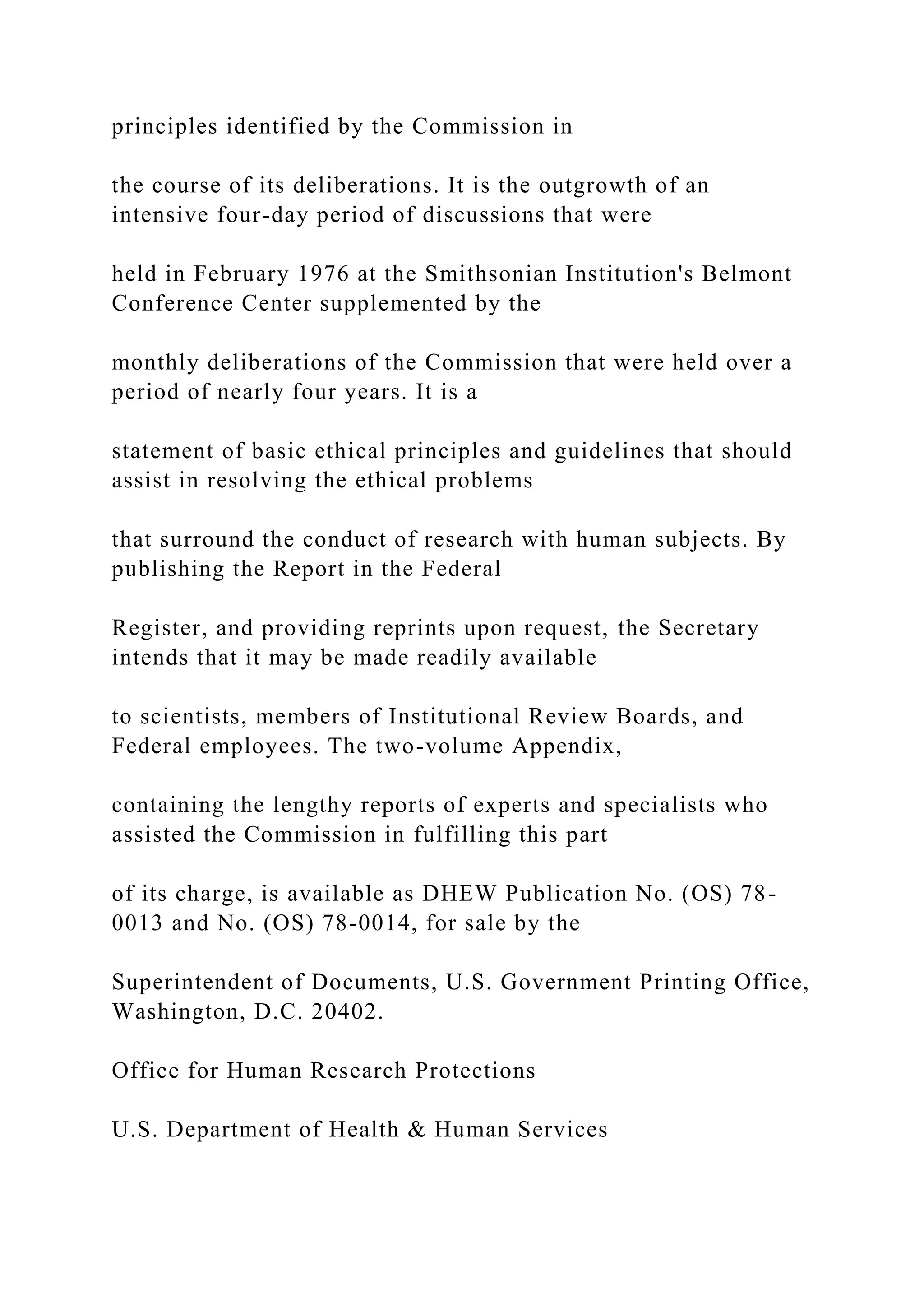 principles identified by the Commission in
the course of its deliberations. It is the outgrowth of an
intensive four-day period of discussions that were
held in February 1976 at the Smithsonian Institution's Belmont
Conference Center supplemented by the
monthly deliberations of the Commission that were held over a
period of nearly four years. It is a
statement of basic ethical principles and guidelines that should
assist in resolving the ethical problems
that surround the conduct of research with human subjects. By
publishing the Report in the Federal
Register, and providing reprints upon request, the Secretary
intends that it may be made readily available
to scientists, members of Institutional Review Boards, and
Federal employees. The two-volume Appendix,
containing the lengthy reports of experts and specialists who
assisted the Commission in fulfilling this part
of its charge, is available as DHEW Publication No. (OS) 78-
0013 and No. (OS) 78-0014, for sale by the
Superintendent of Documents, U.S. Government Printing Office,
Washington, D.C. 20402.
Office for Human Research Protections
U.S. Department of Health & Human Services
 