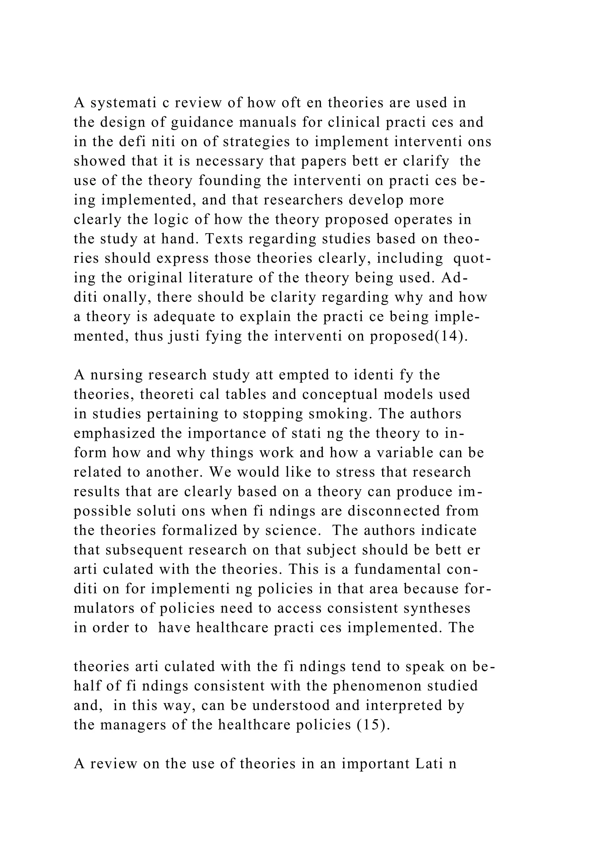 A systemati c review of how oft en theories are used in
the design of guidance manuals for clinical practi ces and
in the defi niti on of strategies to implement interventi ons
showed that it is necessary that papers bett er clarify the
use of the theory founding the interventi on practi ces be-
ing implemented, and that researchers develop more
clearly the logic of how the theory proposed operates in
the study at hand. Texts regarding studies based on theo-
ries should express those theories clearly, including quot-
ing the original literature of the theory being used. Ad-
diti onally, there should be clarity regarding why and how
a theory is adequate to explain the practi ce being imple-
mented, thus justi fying the interventi on proposed(14).
A nursing research study att empted to identi fy the
theories, theoreti cal tables and conceptual models used
in studies pertaining to stopping smoking. The authors
emphasized the importance of stati ng the theory to in-
form how and why things work and how a variable can be
related to another. We would like to stress that research
results that are clearly based on a theory can produce im-
possible soluti ons when fi ndings are disconnected from
the theories formalized by science. The authors indicate
that subsequent research on that subject should be bett er
arti culated with the theories. This is a fundamental con-
diti on for implementi ng policies in that area because for-
mulators of policies need to access consistent syntheses
in order to have healthcare practi ces implemented. The
theories arti culated with the fi ndings tend to speak on be-
half of fi ndings consistent with the phenomenon studied
and, in this way, can be understood and interpreted by
the managers of the healthcare policies (15).
A review on the use of theories in an important Lati n
 