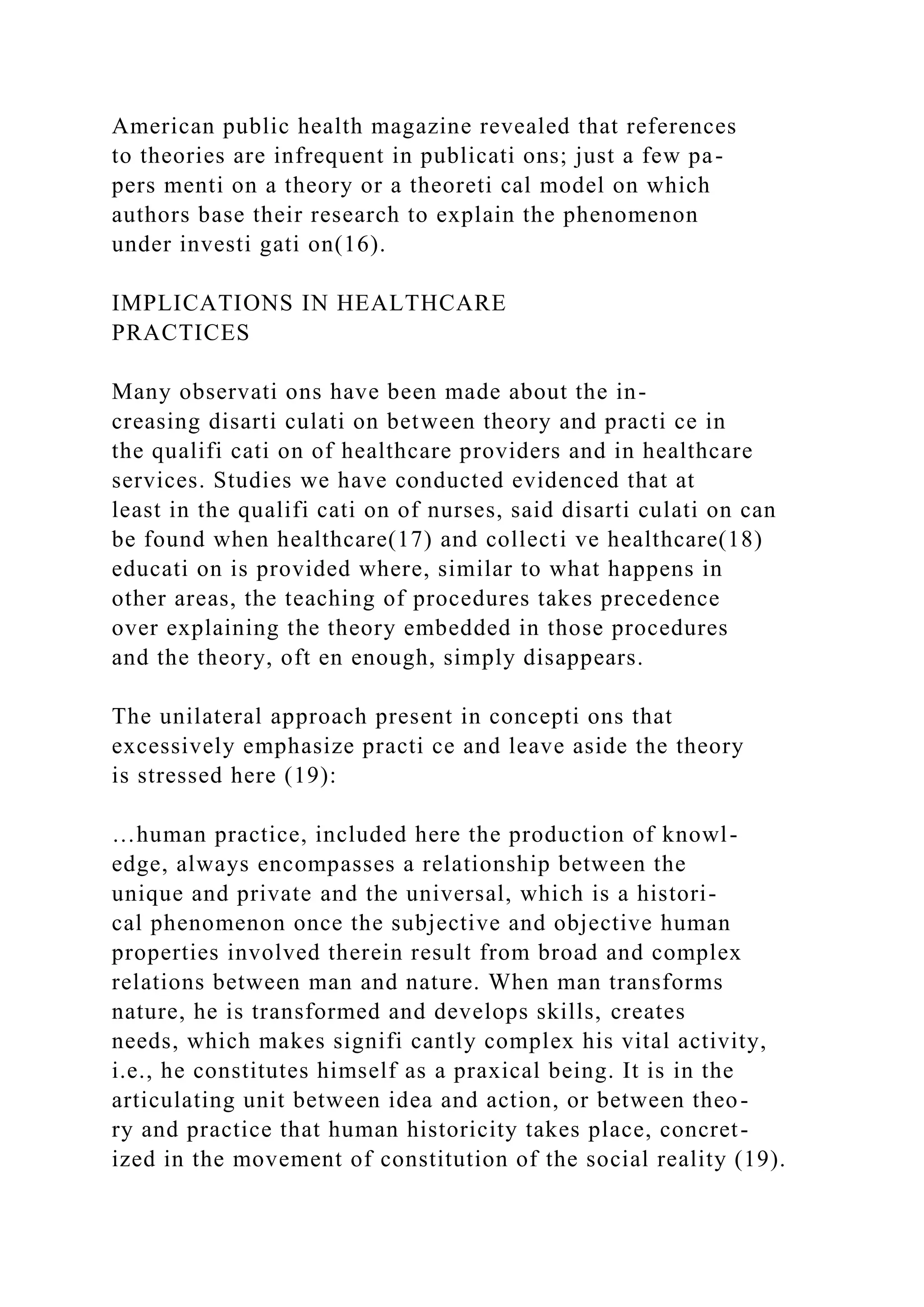 American public health magazine revealed that references
to theories are infrequent in publicati ons; just a few pa-
pers menti on a theory or a theoreti cal model on which
authors base their research to explain the phenomenon
under investi gati on(16).
IMPLICATIONS IN HEALTHCARE
PRACTICES
Many observati ons have been made about the in-
creasing disarti culati on between theory and practi ce in
the qualifi cati on of healthcare providers and in healthcare
services. Studies we have conducted evidenced that at
least in the qualifi cati on of nurses, said disarti culati on can
be found when healthcare(17) and collecti ve healthcare(18)
educati on is provided where, similar to what happens in
other areas, the teaching of procedures takes precedence
over explaining the theory embedded in those procedures
and the theory, oft en enough, simply disappears.
The unilateral approach present in concepti ons that
excessively emphasize practi ce and leave aside the theory
is stressed here (19):
…human practice, included here the production of knowl-
edge, always encompasses a relationship between the
unique and private and the universal, which is a histori-
cal phenomenon once the subjective and objective human
properties involved therein result from broad and complex
relations between man and nature. When man transforms
nature, he is transformed and develops skills, creates
needs, which makes signifi cantly complex his vital activity,
i.e., he constitutes himself as a praxical being. It is in the
articulating unit between idea and action, or between theo-
ry and practice that human historicity takes place, concret-
ized in the movement of constitution of the social reality (19).
 