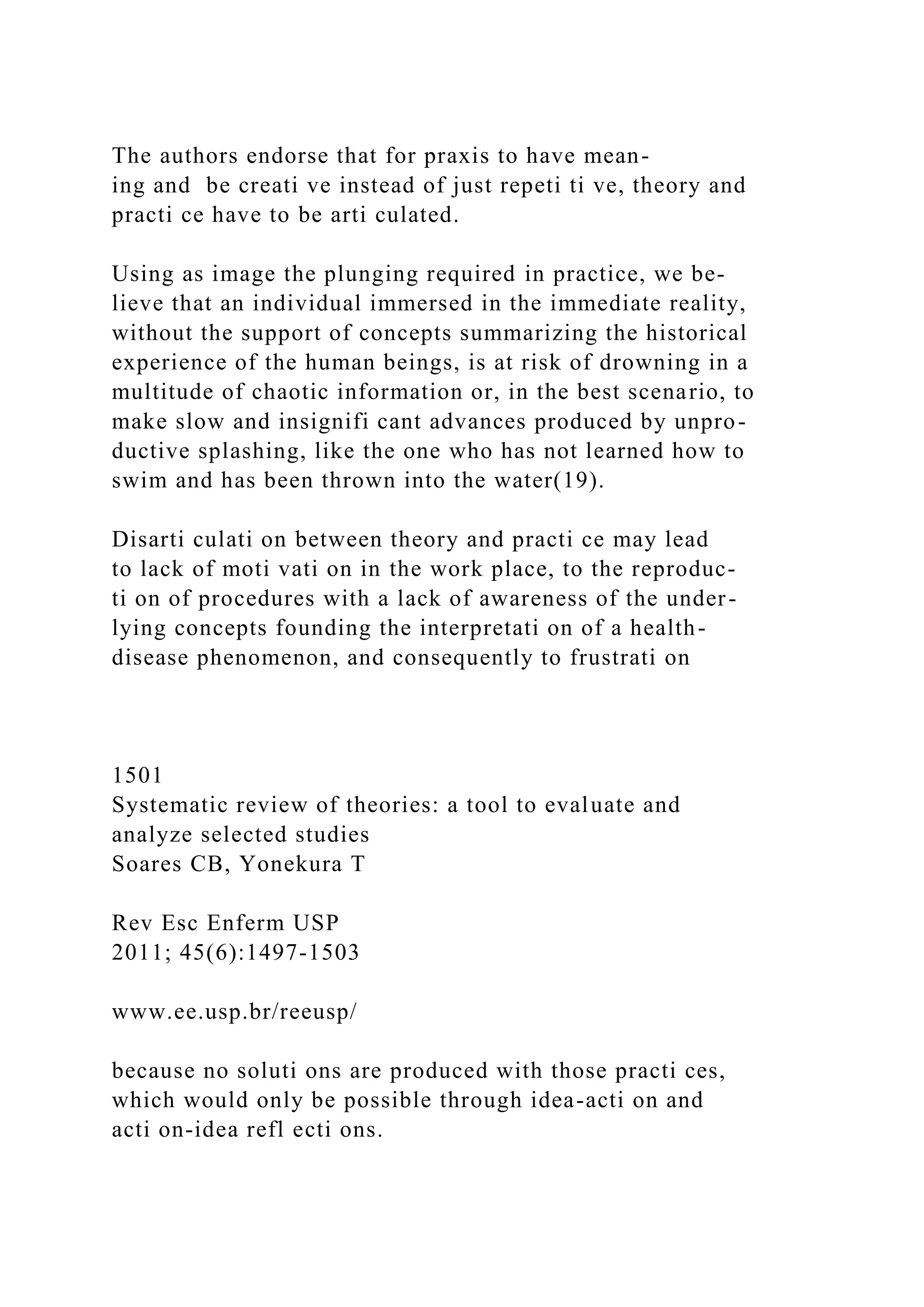 The authors endorse that for praxis to have mean-
ing and be creati ve instead of just repeti ti ve, theory and
practi ce have to be arti culated.
Using as image the plunging required in practice, we be-
lieve that an individual immersed in the immediate reality,
without the support of concepts summarizing the historical
experience of the human beings, is at risk of drowning in a
multitude of chaotic information or, in the best scenario, to
make slow and insignifi cant advances produced by unpro-
ductive splashing, like the one who has not learned how to
swim and has been thrown into the water(19).
Disarti culati on between theory and practi ce may lead
to lack of moti vati on in the work place, to the reproduc-
ti on of procedures with a lack of awareness of the under-
lying concepts founding the interpretati on of a health-
disease phenomenon, and consequently to frustrati on
1501
Systematic review of theories: a tool to evaluate and
analyze selected studies
Soares CB, Yonekura T
Rev Esc Enferm USP
2011; 45(6):1497-1503
www.ee.usp.br/reeusp/
because no soluti ons are produced with those practi ces,
which would only be possible through idea-acti on and
acti on-idea refl ecti ons.
 