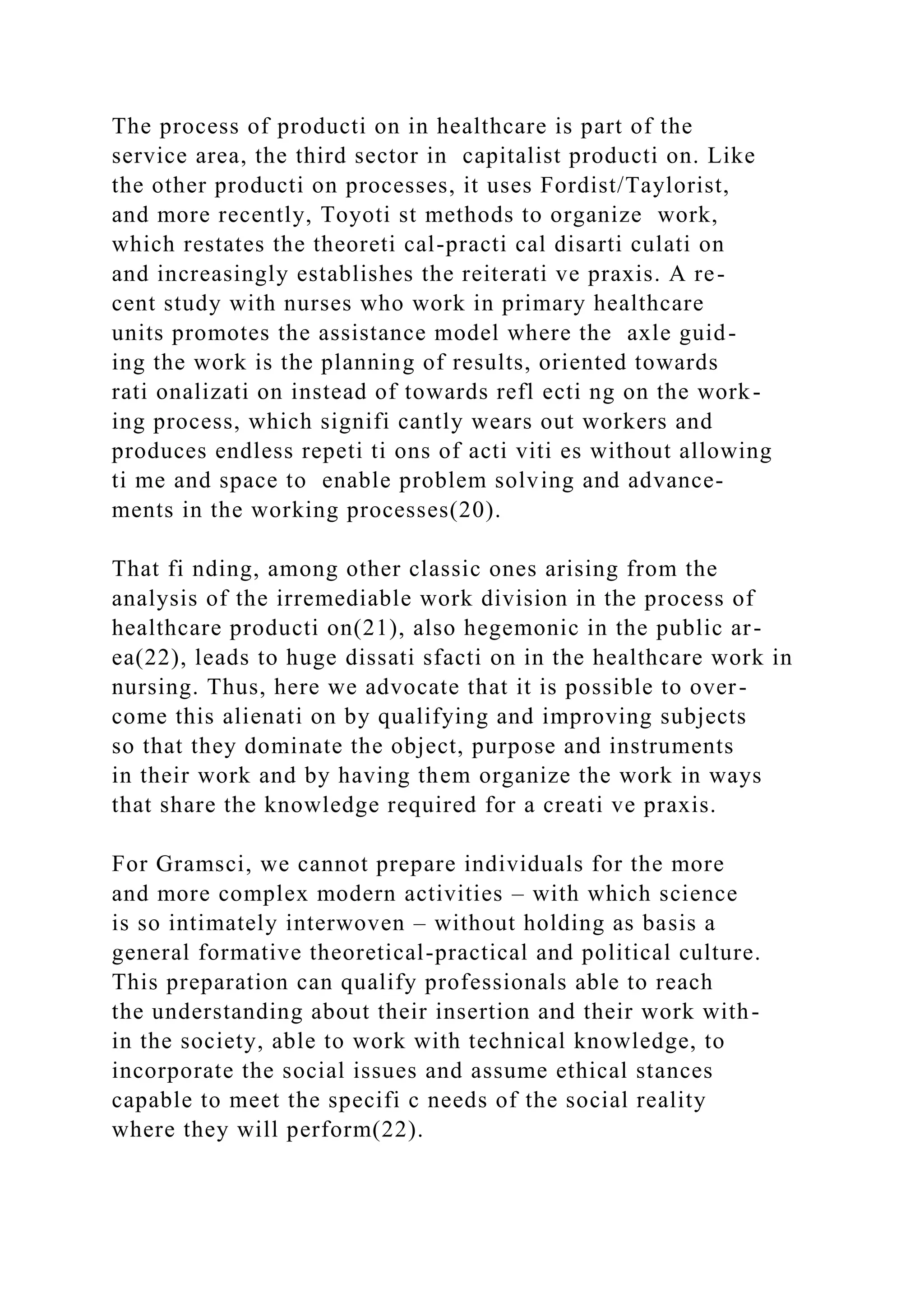 The process of producti on in healthcare is part of the
service area, the third sector in capitalist producti on. Like
the other producti on processes, it uses Fordist/Taylorist,
and more recently, Toyoti st methods to organize work,
which restates the theoreti cal-practi cal disarti culati on
and increasingly establishes the reiterati ve praxis. A re-
cent study with nurses who work in primary healthcare
units promotes the assistance model where the axle guid-
ing the work is the planning of results, oriented towards
rati onalizati on instead of towards refl ecti ng on the work-
ing process, which signifi cantly wears out workers and
produces endless repeti ti ons of acti viti es without allowing
ti me and space to enable problem solving and advance-
ments in the working processes(20).
That fi nding, among other classic ones arising from the
analysis of the irremediable work division in the process of
healthcare producti on(21), also hegemonic in the public ar-
ea(22), leads to huge dissati sfacti on in the healthcare work in
nursing. Thus, here we advocate that it is possible to over-
come this alienati on by qualifying and improving subjects
so that they dominate the object, purpose and instruments
in their work and by having them organize the work in ways
that share the knowledge required for a creati ve praxis.
For Gramsci, we cannot prepare individuals for the more
and more complex modern activities – with which science
is so intimately interwoven – without holding as basis a
general formative theoretical-practical and political culture.
This preparation can qualify professionals able to reach
the understanding about their insertion and their work with-
in the society, able to work with technical knowledge, to
incorporate the social issues and assume ethical stances
capable to meet the specifi c needs of the social reality
where they will perform(22).
 