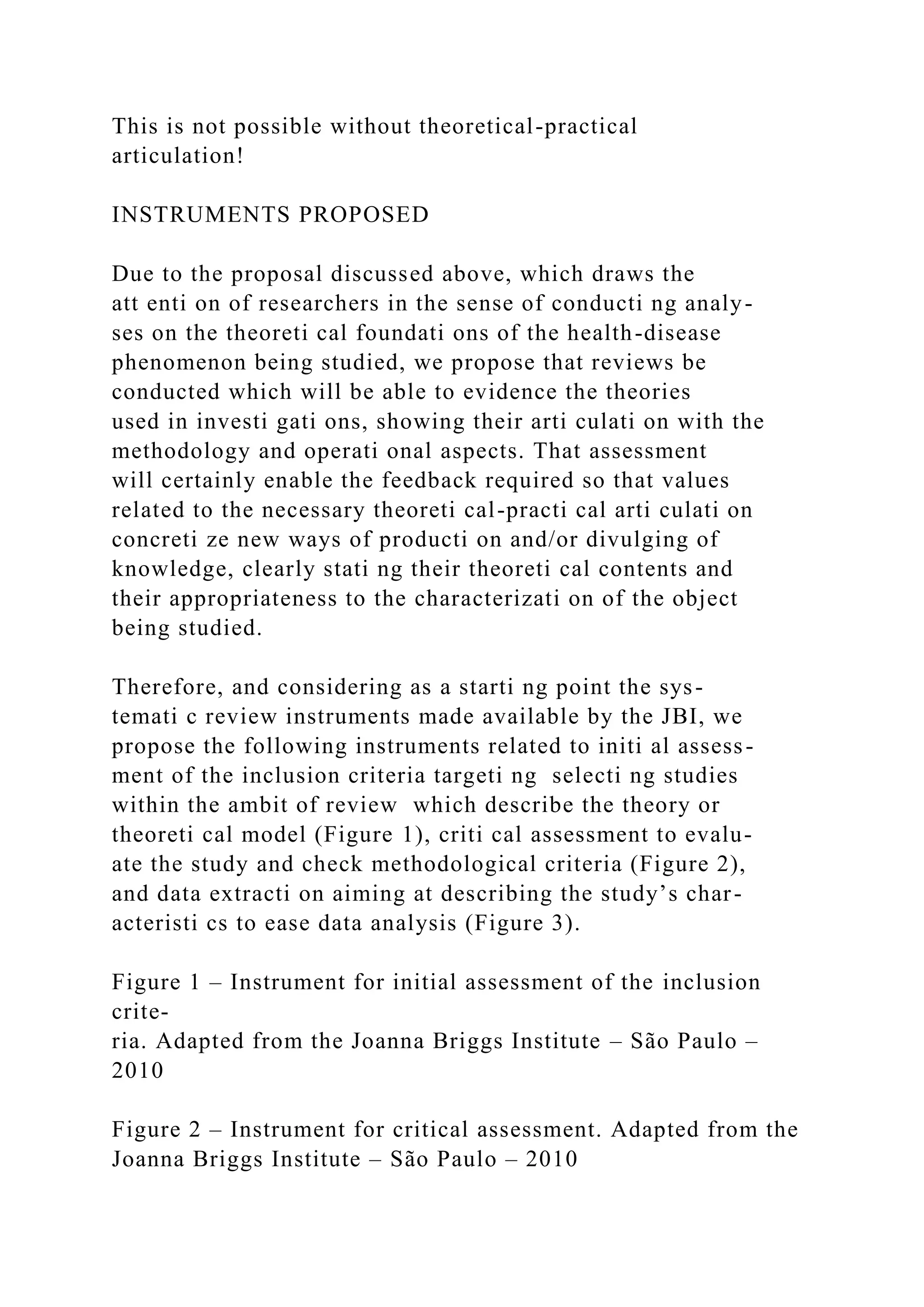 This is not possible without theoretical-practical
articulation!
INSTRUMENTS PROPOSED
Due to the proposal discussed above, which draws the
att enti on of researchers in the sense of conducti ng analy-
ses on the theoreti cal foundati ons of the health-disease
phenomenon being studied, we propose that reviews be
conducted which will be able to evidence the theories
used in investi gati ons, showing their arti culati on with the
methodology and operati onal aspects. That assessment
will certainly enable the feedback required so that values
related to the necessary theoreti cal-practi cal arti culati on
concreti ze new ways of producti on and/or divulging of
knowledge, clearly stati ng their theoreti cal contents and
their appropriateness to the characterizati on of the object
being studied.
Therefore, and considering as a starti ng point the sys-
temati c review instruments made available by the JBI, we
propose the following instruments related to initi al assess-
ment of the inclusion criteria targeti ng selecti ng studies
within the ambit of review which describe the theory or
theoreti cal model (Figure 1), criti cal assessment to evalu-
ate the study and check methodological criteria (Figure 2),
and data extracti on aiming at describing the study’s char-
acteristi cs to ease data analysis (Figure 3).
Figure 1 – Instrument for initial assessment of the inclusion
crite-
ria. Adapted from the Joanna Briggs Institute – São Paulo –
2010
Figure 2 – Instrument for critical assessment. Adapted from the
Joanna Briggs Institute – São Paulo – 2010
 