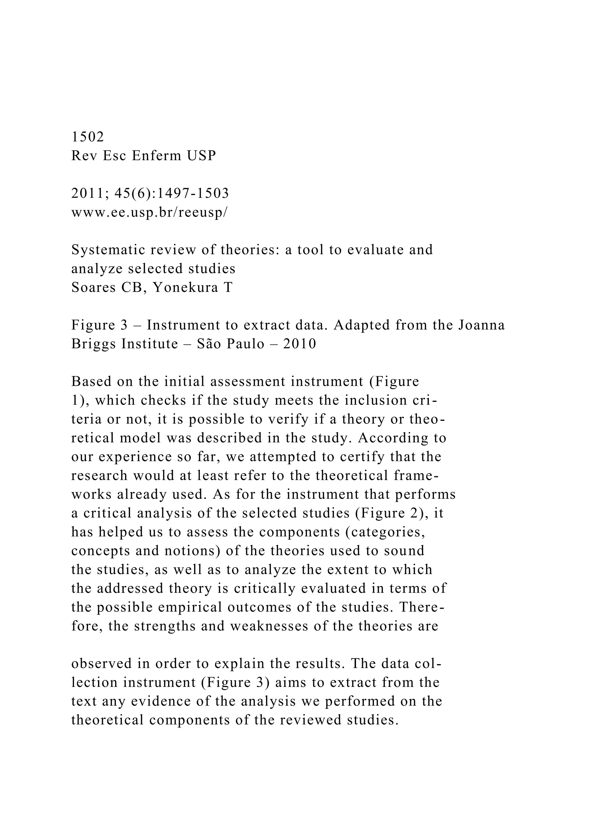 1502
Rev Esc Enferm USP
2011; 45(6):1497-1503
www.ee.usp.br/reeusp/
Systematic review of theories: a tool to evaluate and
analyze selected studies
Soares CB, Yonekura T
Figure 3 – Instrument to extract data. Adapted from the Joanna
Briggs Institute – São Paulo – 2010
Based on the initial assessment instrument (Figure
1), which checks if the study meets the inclusion cri-
teria or not, it is possible to verify if a theory or theo-
retical model was described in the study. According to
our experience so far, we attempted to certify that the
research would at least refer to the theoretical frame-
works already used. As for the instrument that performs
a critical analysis of the selected studies (Figure 2), it
has helped us to assess the components (categories,
concepts and notions) of the theories used to sound
the studies, as well as to analyze the extent to which
the addressed theory is critically evaluated in terms of
the possible empirical outcomes of the studies. There-
fore, the strengths and weaknesses of the theories are
observed in order to explain the results. The data col-
lection instrument (Figure 3) aims to extract from the
text any evidence of the analysis we performed on the
theoretical components of the reviewed studies.
 