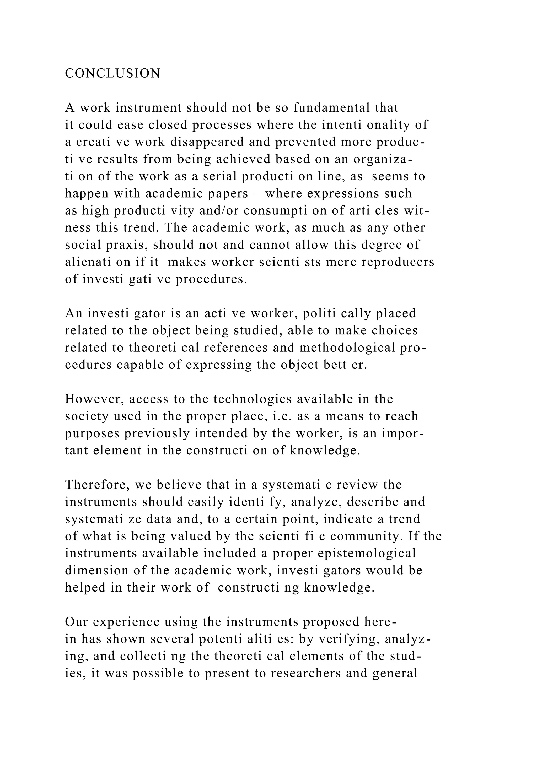 CONCLUSION
A work instrument should not be so fundamental that
it could ease closed processes where the intenti onality of
a creati ve work disappeared and prevented more produc-
ti ve results from being achieved based on an organiza-
ti on of the work as a serial producti on line, as seems to
happen with academic papers – where expressions such
as high producti vity and/or consumpti on of arti cles wit-
ness this trend. The academic work, as much as any other
social praxis, should not and cannot allow this degree of
alienati on if it makes worker scienti sts mere reproducers
of investi gati ve procedures.
An investi gator is an acti ve worker, politi cally placed
related to the object being studied, able to make choices
related to theoreti cal references and methodological pro-
cedures capable of expressing the object bett er.
However, access to the technologies available in the
society used in the proper place, i.e. as a means to reach
purposes previously intended by the worker, is an impor-
tant element in the constructi on of knowledge.
Therefore, we believe that in a systemati c review the
instruments should easily identi fy, analyze, describe and
systemati ze data and, to a certain point, indicate a trend
of what is being valued by the scienti fi c community. If the
instruments available included a proper epistemological
dimension of the academic work, investi gators would be
helped in their work of constructi ng knowledge.
Our experience using the instruments proposed here-
in has shown several potenti aliti es: by verifying, analyz-
ing, and collecti ng the theoreti cal elements of the stud-
ies, it was possible to present to researchers and general
 