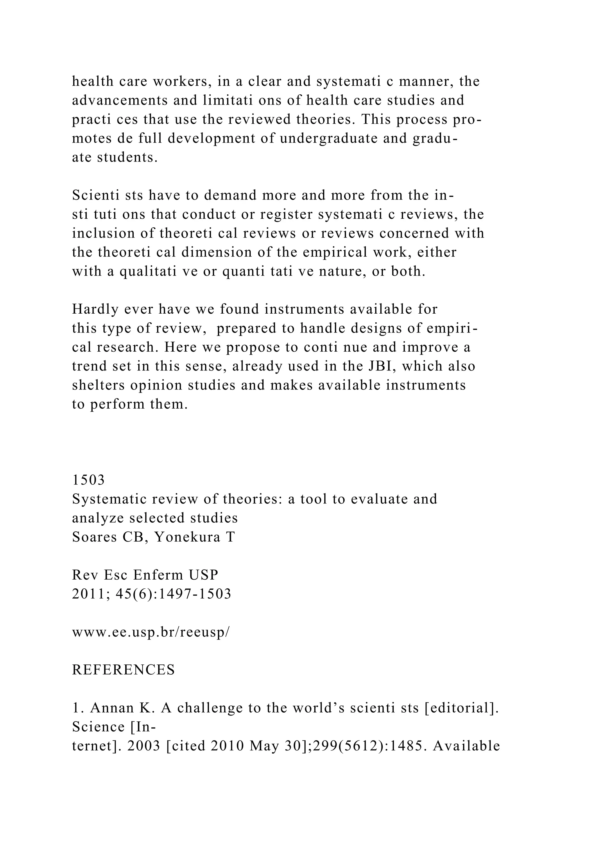 health care workers, in a clear and systemati c manner, the
advancements and limitati ons of health care studies and
practi ces that use the reviewed theories. This process pro-
motes de full development of undergraduate and gradu-
ate students.
Scienti sts have to demand more and more from the in-
sti tuti ons that conduct or register systemati c reviews, the
inclusion of theoreti cal reviews or reviews concerned with
the theoreti cal dimension of the empirical work, either
with a qualitati ve or quanti tati ve nature, or both.
Hardly ever have we found instruments available for
this type of review, prepared to handle designs of empiri-
cal research. Here we propose to conti nue and improve a
trend set in this sense, already used in the JBI, which also
shelters opinion studies and makes available instruments
to perform them.
1503
Systematic review of theories: a tool to evaluate and
analyze selected studies
Soares CB, Yonekura T
Rev Esc Enferm USP
2011; 45(6):1497-1503
www.ee.usp.br/reeusp/
REFERENCES
1. Annan K. A challenge to the world’s scienti sts [editorial].
Science [In-
ternet]. 2003 [cited 2010 May 30];299(5612):1485. Available
 