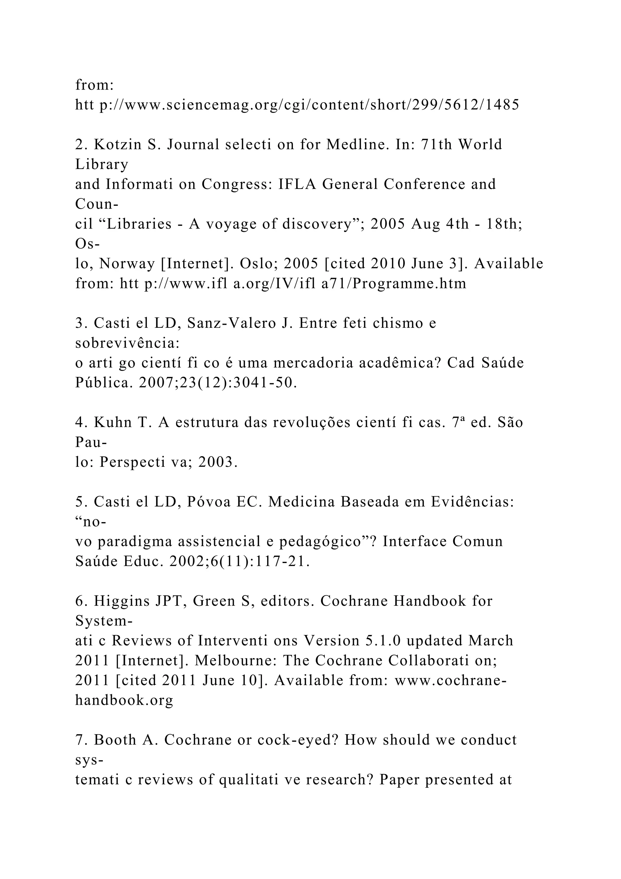 from:
htt p://www.sciencemag.org/cgi/content/short/299/5612/1485
2. Kotzin S. Journal selecti on for Medline. In: 71th World
Library
and Informati on Congress: IFLA General Conference and
Coun-
cil “Libraries - A voyage of discovery”; 2005 Aug 4th - 18th;
Os-
lo, Norway [Internet]. Oslo; 2005 [cited 2010 June 3]. Available
from: htt p://www.ifl a.org/IV/ifl a71/Programme.htm
3. Casti el LD, Sanz-Valero J. Entre feti chismo e
sobrevivência:
o arti go cientí fi co é uma mercadoria acadêmica? Cad Saúde
Pública. 2007;23(12):3041-50.
4. Kuhn T. A estrutura das revoluções cientí fi cas. 7ª ed. São
Pau-
lo: Perspecti va; 2003.
5. Casti el LD, Póvoa EC. Medicina Baseada em Evidências:
“no-
vo paradigma assistencial e pedagógico”? Interface Comun
Saúde Educ. 2002;6(11):117-21.
6. Higgins JPT, Green S, editors. Cochrane Handbook for
System-
ati c Reviews of Interventi ons Version 5.1.0 updated March
2011 [Internet]. Melbourne: The Cochrane Collaborati on;
2011 [cited 2011 June 10]. Available from: www.cochrane-
handbook.org
7. Booth A. Cochrane or cock-eyed? How should we conduct
sys-
temati c reviews of qualitati ve research? Paper presented at
 