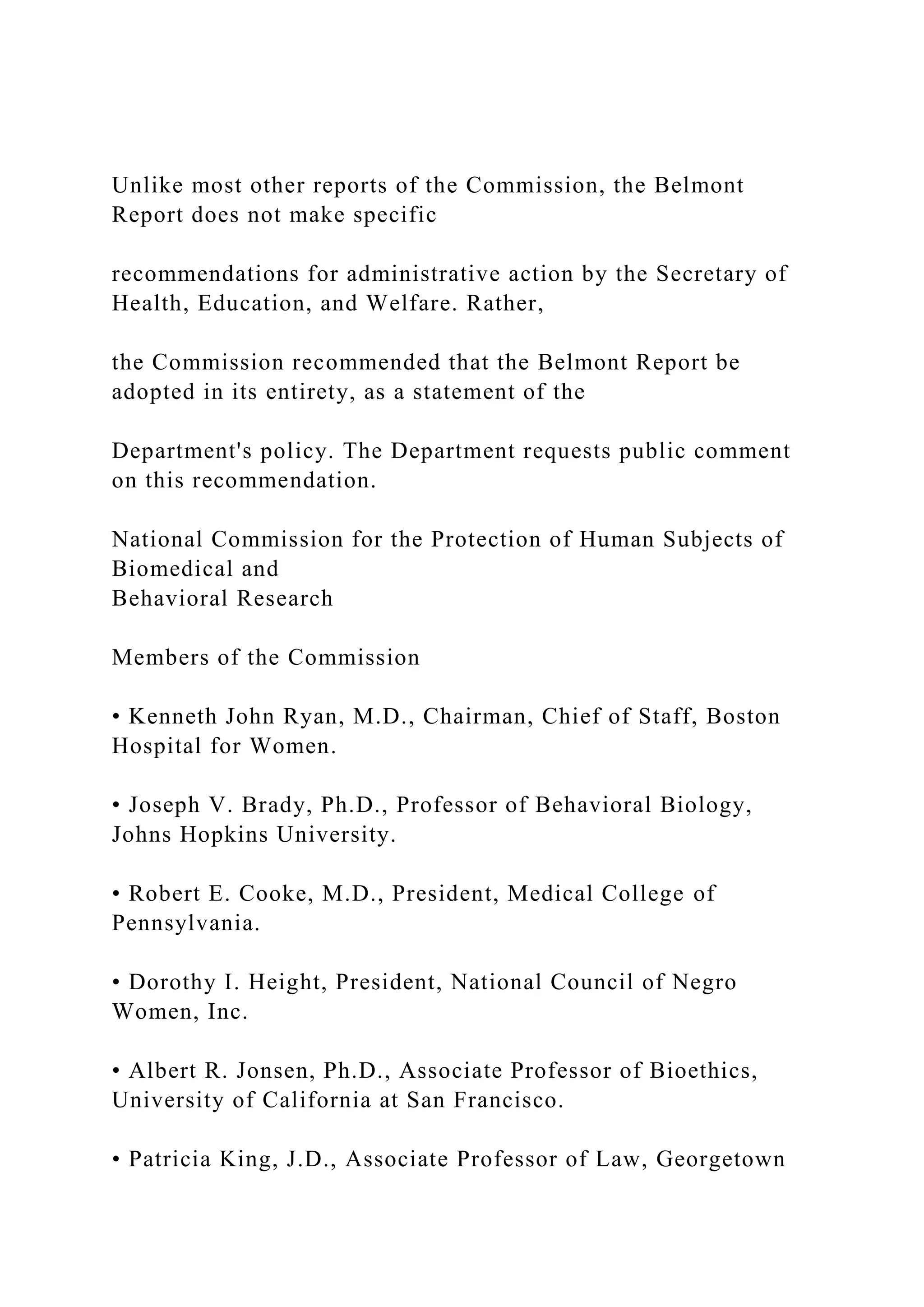 Unlike most other reports of the Commission, the Belmont
Report does not make specific
recommendations for administrative action by the Secretary of
Health, Education, and Welfare. Rather,
the Commission recommended that the Belmont Report be
adopted in its entirety, as a statement of the
Department's policy. The Department requests public comment
on this recommendation.
National Commission for the Protection of Human Subjects of
Biomedical and
Behavioral Research
Members of the Commission
• Kenneth John Ryan, M.D., Chairman, Chief of Staff, Boston
Hospital for Women.
• Joseph V. Brady, Ph.D., Professor of Behavioral Biology,
Johns Hopkins University.
• Robert E. Cooke, M.D., President, Medical College of
Pennsylvania.
• Dorothy I. Height, President, National Council of Negro
Women, Inc.
• Albert R. Jonsen, Ph.D., Associate Professor of Bioethics,
University of California at San Francisco.
• Patricia King, J.D., Associate Professor of Law, Georgetown
 