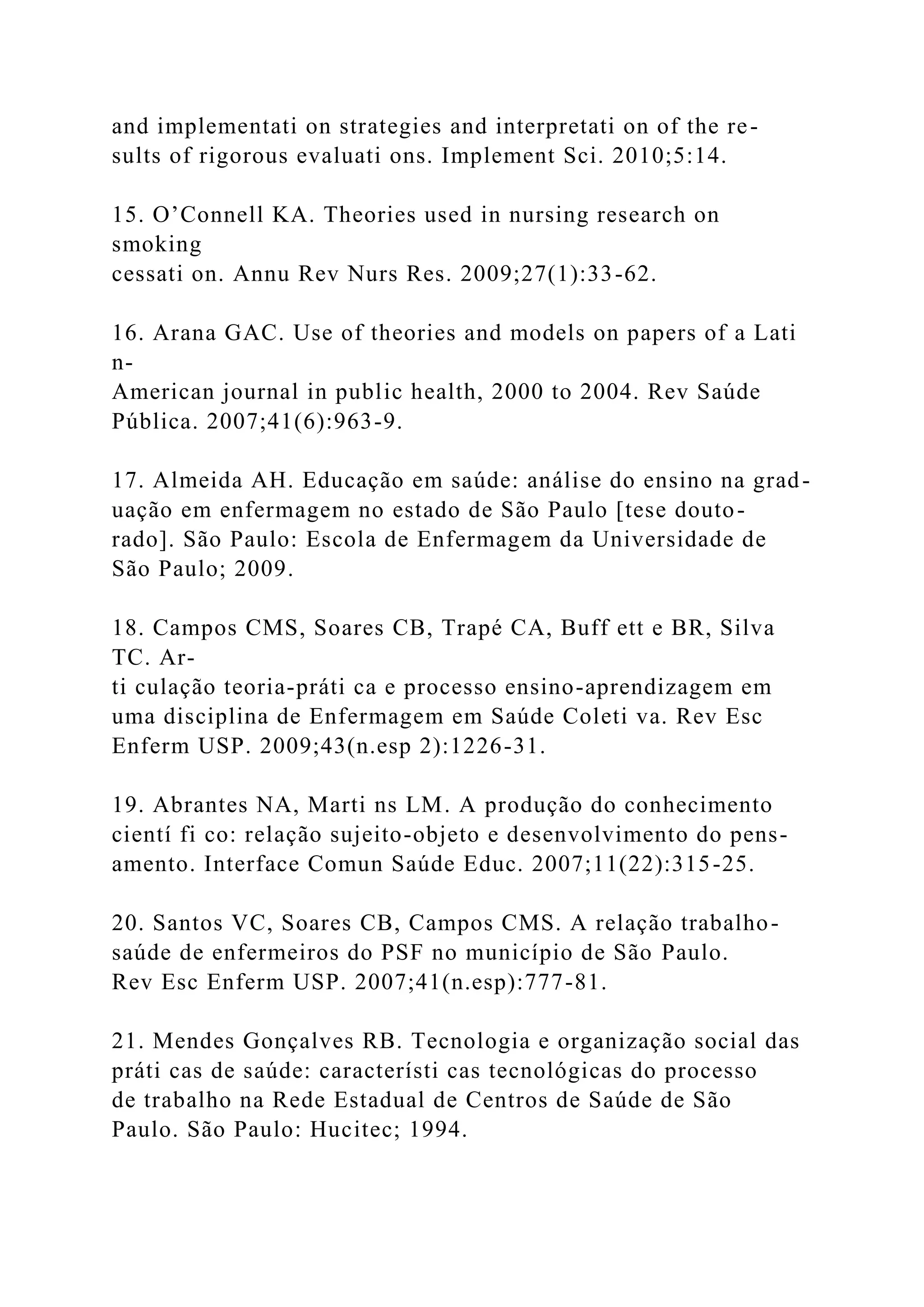 and implementati on strategies and interpretati on of the re-
sults of rigorous evaluati ons. Implement Sci. 2010;5:14.
15. O’Connell KA. Theories used in nursing research on
smoking
cessati on. Annu Rev Nurs Res. 2009;27(1):33-62.
16. Arana GAC. Use of theories and models on papers of a Lati
n-
American journal in public health, 2000 to 2004. Rev Saúde
Pública. 2007;41(6):963-9.
17. Almeida AH. Educação em saúde: análise do ensino na grad-
uação em enfermagem no estado de São Paulo [tese douto-
rado]. São Paulo: Escola de Enfermagem da Universidade de
São Paulo; 2009.
18. Campos CMS, Soares CB, Trapé CA, Buff ett e BR, Silva
TC. Ar-
ti culação teoria-práti ca e processo ensino-aprendizagem em
uma disciplina de Enfermagem em Saúde Coleti va. Rev Esc
Enferm USP. 2009;43(n.esp 2):1226-31.
19. Abrantes NA, Marti ns LM. A produção do conhecimento
cientí fi co: relação sujeito-objeto e desenvolvimento do pens-
amento. Interface Comun Saúde Educ. 2007;11(22):315-25.
20. Santos VC, Soares CB, Campos CMS. A relação trabalho-
saúde de enfermeiros do PSF no município de São Paulo.
Rev Esc Enferm USP. 2007;41(n.esp):777-81.
21. Mendes Gonçalves RB. Tecnologia e organização social das
práti cas de saúde: característi cas tecnológicas do processo
de trabalho na Rede Estadual de Centros de Saúde de São
Paulo. São Paulo: Hucitec; 1994.
 