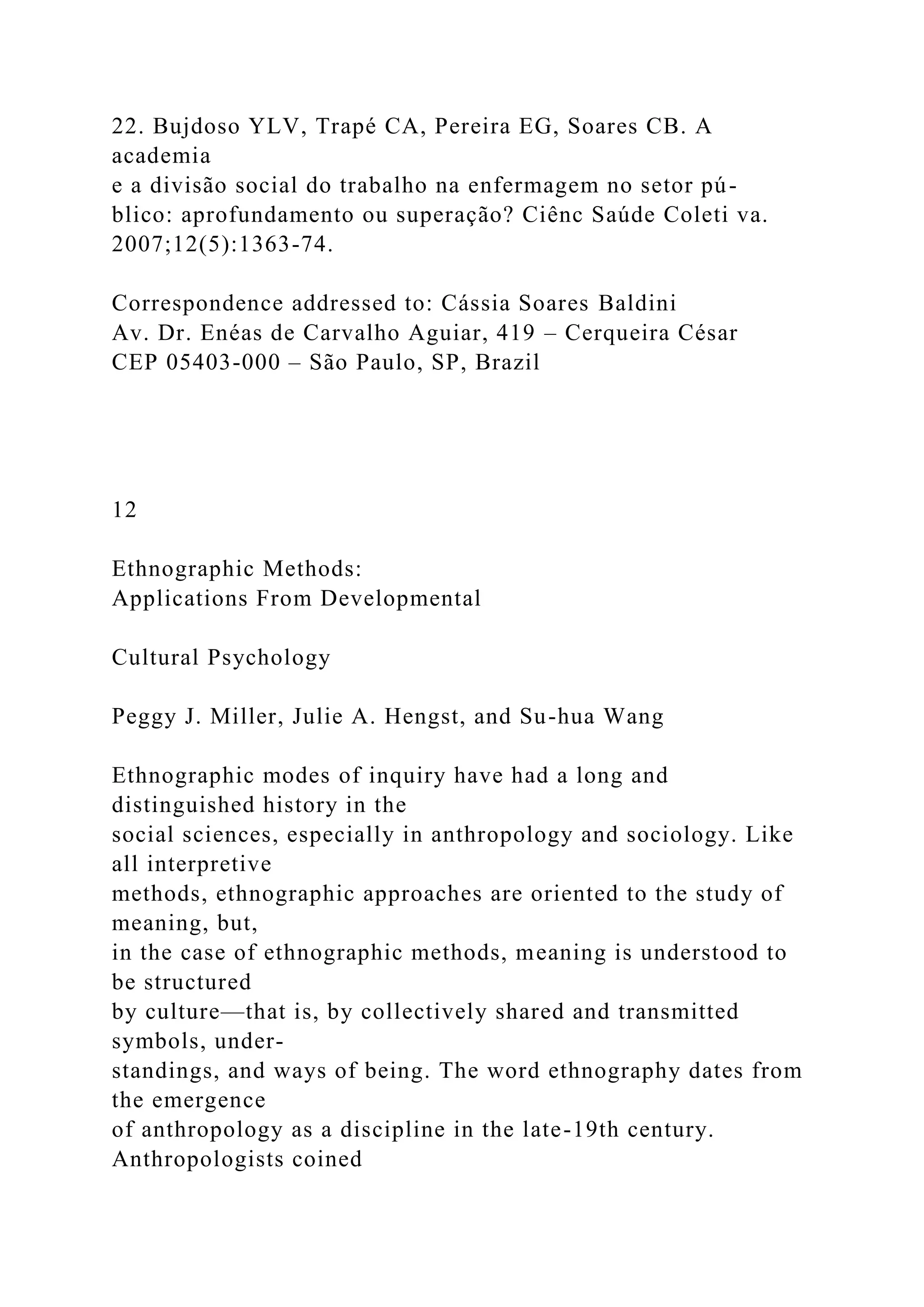 22. Bujdoso YLV, Trapé CA, Pereira EG, Soares CB. A
academia
e a divisão social do trabalho na enfermagem no setor pú-
blico: aprofundamento ou superação? Ciênc Saúde Coleti va.
2007;12(5):1363-74.
Correspondence addressed to: Cássia Soares Baldini
Av. Dr. Enéas de Carvalho Aguiar, 419 – Cerqueira César
CEP 05403-000 – São Paulo, SP, Brazil
12
Ethnographic Methods:
Applications From Developmental
Cultural Psychology
Peggy J. Miller, Julie A. Hengst, and Su-hua Wang
Ethnographic modes of inquiry have had a long and
distinguished history in the
social sciences, especially in anthropology and sociology. Like
all interpretive
methods, ethnographic approaches are oriented to the study of
meaning, but,
in the case of ethnographic methods, meaning is understood to
be structured
by culture—that is, by collectively shared and transmitted
symbols, under-
standings, and ways of being. The word ethnography dates from
the emergence
of anthropology as a discipline in the late-19th century.
Anthropologists coined
 