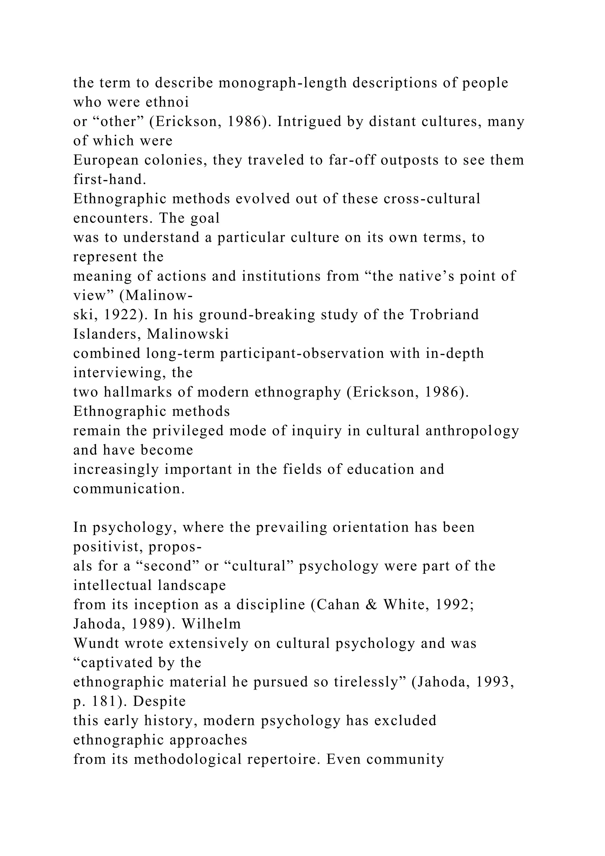 the term to describe monograph-length descriptions of people
who were ethnoi
or “other” (Erickson, 1986). Intrigued by distant cultures, many
of which were
European colonies, they traveled to far-off outposts to see them
first-hand.
Ethnographic methods evolved out of these cross-cultural
encounters. The goal
was to understand a particular culture on its own terms, to
represent the
meaning of actions and institutions from “the native’s point of
view” (Malinow-
ski, 1922). In his ground-breaking study of the Trobriand
Islanders, Malinowski
combined long-term participant-observation with in-depth
interviewing, the
two hallmarks of modern ethnography (Erickson, 1986).
Ethnographic methods
remain the privileged mode of inquiry in cultural anthropology
and have become
increasingly important in the fields of education and
communication.
In psychology, where the prevailing orientation has been
positivist, propos-
als for a “second” or “cultural” psychology were part of the
intellectual landscape
from its inception as a discipline (Cahan & White, 1992;
Jahoda, 1989). Wilhelm
Wundt wrote extensively on cultural psychology and was
“captivated by the
ethnographic material he pursued so tirelessly” (Jahoda, 1993,
p. 181). Despite
this early history, modern psychology has excluded
ethnographic approaches
from its methodological repertoire. Even community
 